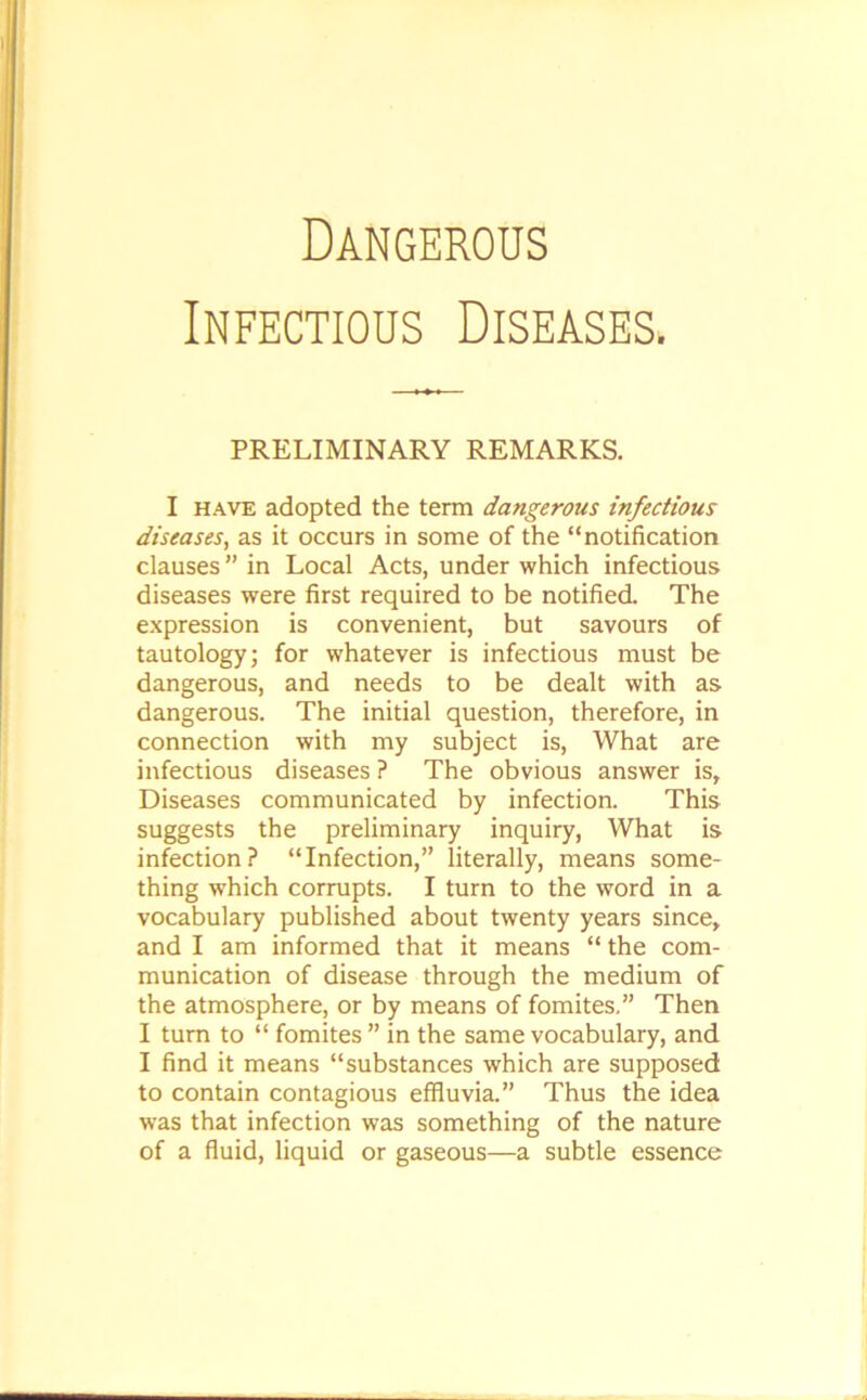 Infectious Diseases PRELIMINARY REMARKS. I have adopted the term dangerous infectious diseases, as it occurs in some of the “notification clauses ” in Local Acts, under which infectious diseases were first required to be notified. The expression is convenient, but savours of tautology; for whatever is infectious must be dangerous, and needs to be dealt with as dangerous. The initial question, therefore, in connection with my subject is, What are infectious diseases ? The obvious answer is. Diseases communicated by infection. This suggests the preliminary inquiry, What is infection? “Infection,” literally, means some- thing which corrupts. I turn to the word in a vocabulary published about twenty years since, and I am informed that it means “ the com- munication of disease through the medium of the atmosphere, or by means of fomites.” Then I turn to “ fomites ” in the same vocabulary, and I find it means “substances which are supposed to contain contagious effluvia.” Thus the idea was that infection was something of the nature of a fluid, liquid or gaseous—a subtle essence