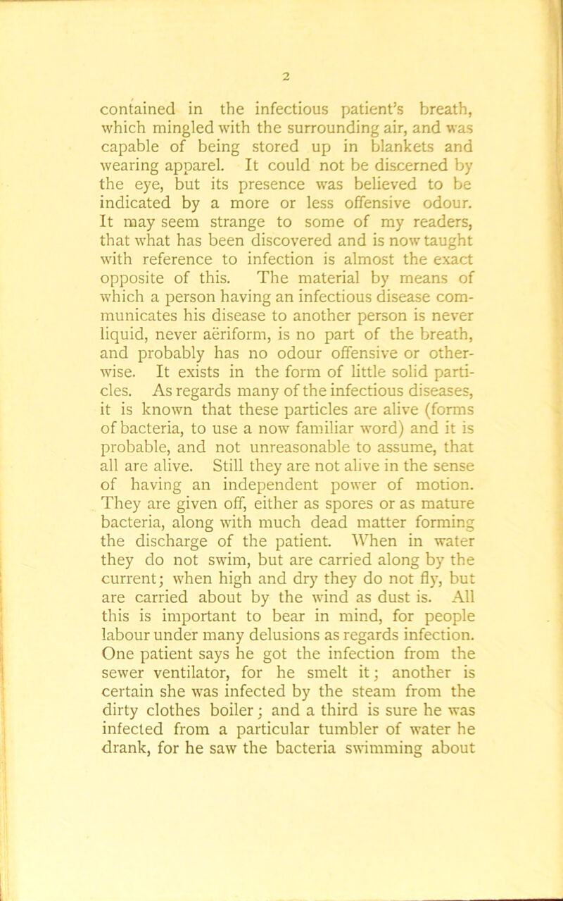 contained in the infectious patient’s breath, which mingled with the surrounding air, and was capable of being stored up in blankets and wearing apparel. It could not be discerned by the eye, but its presence was believed to be indicated by a more or less offensive odour. It may seem strange to some of my readers, that what has been discovered and is now taught with reference to infection is almost the exact opposite of this. The material by means of which a person having an infectious disease com- municates his disease to another person is never liquid, never aeriform, is no part of the breath, and probably has no odour offensive or other- wise. It exists in the form of little solid parti- cles. As regards many of the infectious diseases, it is known that these particles are alive (forms of bacteria, to use a now familiar word) and it is probable, and not unreasonable to assume, that all are alive. Still they are not alive in the sense of having an independent power of motion. They are given off, either as spores or as mature bacteria, along with much dead matter forming the discharge of the patient. When in water they do not swim, but are carried along by the current; when high and dry they do not fly, but are carried about by the wind as dust is. All this is important to bear in mind, for people labour under many delusions as regards infection. One patient says he got the infection from the sewer ventilator, for he smelt it; another is certain she was infected by the steam from the dirty clothes boiler; and a third is sure he was infected from a particular tumbler of water he drank, for he saw the bacteria swimming about