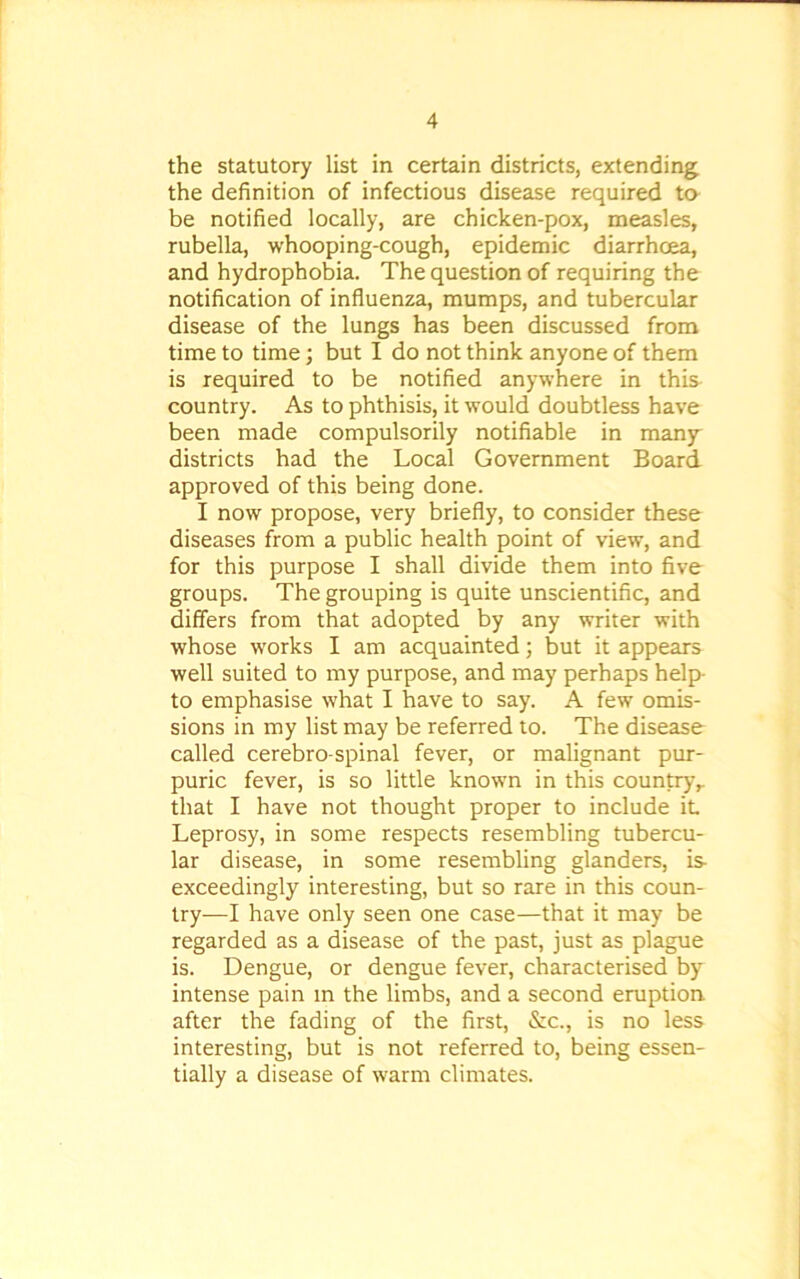 the statutory list in certain districts, extending the definition of infectious disease required to be notified locally, are chicken-pox, measles, rubella, whooping-cough, epidemic diarrhoea, and hydrophobia. The question of requiring the notification of influenza, mumps, and tubercular disease of the lungs has been discussed from time to time; but I do not think anyone of them is required to be notified anywhere in this country. As to phthisis, it would doubtless have been made compulsorily notifiable in many districts had the Local Government Board approved of this being done. I now propose, very briefly, to consider these diseases from a public health point of view, and for this purpose I shall divide them into five groups. The grouping is quite unscientific, and differs from that adopted by any writer with whose works I am acquainted; but it appears well suited to my purpose, and may perhaps help to emphasise what I have to say. A few omis- sions in my list may be referred to. The disease called cerebro spinal fever, or malignant pur- puric fever, is so little known in this country,, that I have not thought proper to include it Leprosy, in some respects resembling tubercu- lar disease, in some resembling glanders, is- exceedingly interesting, but so rare in this coun- try—I have only seen one case—that it may be regarded as a disease of the past, just as plague is. Dengue, or dengue fever, characterised by intense pain m the limbs, and a second eruption after the fading of the first, &c., is no less interesting, but is not referred to, being essen- tially a disease of warm climates.