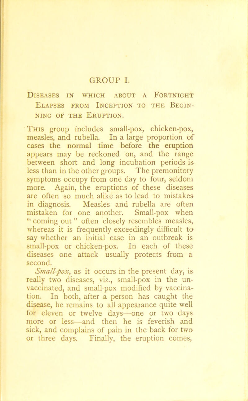 GROUP I. Diseases in which about a Fortnight Elapses from Inception to the Begin- ning of the Eruption. This group includes small-pox, chicken-pox, measles, and rubella. In a large proportion of cases the normal time before the eruption appears may be reckoned on, and the range between short and long incubation periods is less than in the other groups. The premonitory symptoms occupy from one day to four, seldom more. Again, the eruptions of these diseases are often so much alike as to lead to mistakes in diagnosis. Measles and rubella are often mistaken for one another. Small-pox when “ coming out ” often closely resembles measles, whereas it is frequently exceedingly difficult to say whether an initial case in an outbreak is small-pox or chicken-pox. In each of these diseases one attack usually protects from a second. Small-pox, as it occurs in the present day, is really two diseases, viz., small-pox in the un- vaccinated, and small-pox modified by vaccina- tion. In both, after a person has caught the disease, he remains to all appearance quite well for eleven or twelve days—one or two days more or less—and then he is feverish and sick, and complains of pain in the back for two or three days. Finally, the eruption comes,