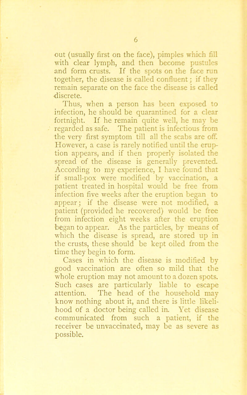 out (usually first on the face), pimples which fill with clear lymph, and then become pustules and form crusts. If the spots on the face run together, the disease is called confluent; if they remain separate on the face the disease is called •discrete. Thus, when a person has been exposed to infection, he should be quarantined for a clear fortnight. If he remain quite well, he may be regarded as safe. The patient is infectious from the very first symptom till all the scabs are off. However, a case is rarely notified until the erup- tion appears, and if then properly isolated the spread of the disease is generally prevented. According to my experience, I have found that if small-pox were modified by vaccination, a patient treated in hospital would be free from infection five weeks after the eruption began to appear; if the disease were not modified, a patient (provided he recovered) would be free from infection eight weeks after the eruption began to appear. As the particles, by means of which the disease is spread, are stored up in the crusts, these should be kept oiled from the time they begin to form. Cases in which the disease is modified by good vaccination are often so mild that the whole eruption may not amount to a dozen spots. Such cases are particularly liable to escape attention. The head of the household may know nothing about it, and there is little likeli- hood of a doctor being called in. Yet disease ■communicated from such a patient, if the receiver be unvaccinated, may be as severe as possible.