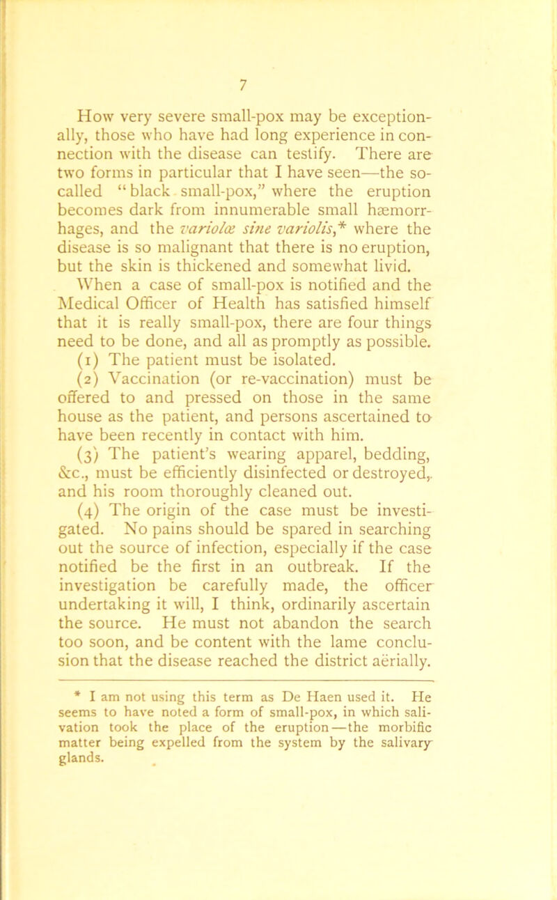 How very severe small-pox may be exception- ally, those who have had long experience in con- nection with the disease can testify. There are two forms in particular that I have seen—the so- called “ black small-pox,” where the eruption becomes dark from innumerable small haemorr- hages, and the variolas sine variolis * where the disease is so malignant that there is no eruption, but the skin is thickened and somewhat livid. When a case of small-pox is notified and the Medical Officer of Health has satisfied himself that it is really small-pox, there are four things need to be done, and all as promptly as possible. (1) The patient must be isolated. (2) Vaccination (or re-vaccination) must be offered to and pressed on those in the same house as the patient, and persons ascertained to have been recently in contact with him. (3) The patient’s wearing apparel, bedding, &c., must be efficiently disinfected or destroyed,, and his room thoroughly cleaned out. (4) The origin of the case must be investi- gated. No pains should be spared in searching out the source of infection, especially if the case notified be the first in an outbreak. If the investigation be carefully made, the officer undertaking it will, I think, ordinarily ascertain the source. He must not abandon the search too soon, and be content with the lame conclu- sion that the disease reached the district aerially. * I am not using this term as De Haen used it. He seems to have noted a form of small-pox, in which sali- vation took the place of the eruption—the morbific matter being expelled from the system by the salivary- glands.