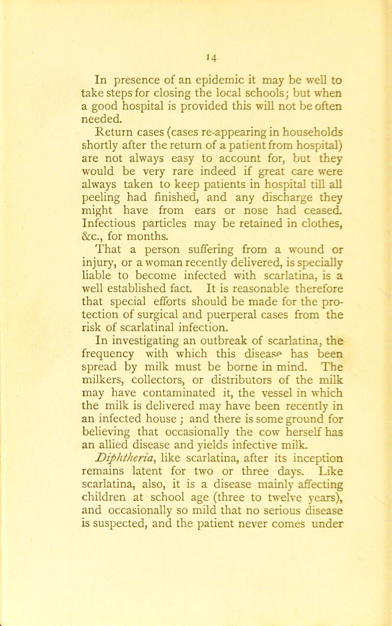 In presence of an epidemic it may be well to take steps for closing the local schools; but when a good hospital is provided this will not be often needed. Return cases (cases re-appearing in households shortly after the return of a patient from hospital) are not always easy to account for, but they would be very rare indeed if great care were always taken to keep patients in hospital till all peeling had finished, and any discharge they might have from ears or nose had ceased. Infectious particles may be retained in clothes, &c., for months. That a person suffering from a wound or injury, or a woman recently delivered, is specially liable to become infected with scarlatina, is a well established fact. It is reasonable therefore that special efforts should be made for the pro- tection of surgical and puerperal cases from the risk of scarlatinal infection. In investigating an outbreak of scarlatina, the frequency with which this disease has been spread by milk must be borne in mind. The milkers, collectors, or distributors of the milk may have contaminated it, the vessel in which the milk is delivered may have been recently in an infected house ; and there is some ground for believing that occasionally the cow herself has an allied disease and yields infective milk. Diphtheria, like scarlatina, after its inception remains latent for two or three days. Like scarlatina, also, it is a disease mainly affecting children at school age (three to twelve years), and occasionally so mild that no serious disease is suspected, and the patient never comes under