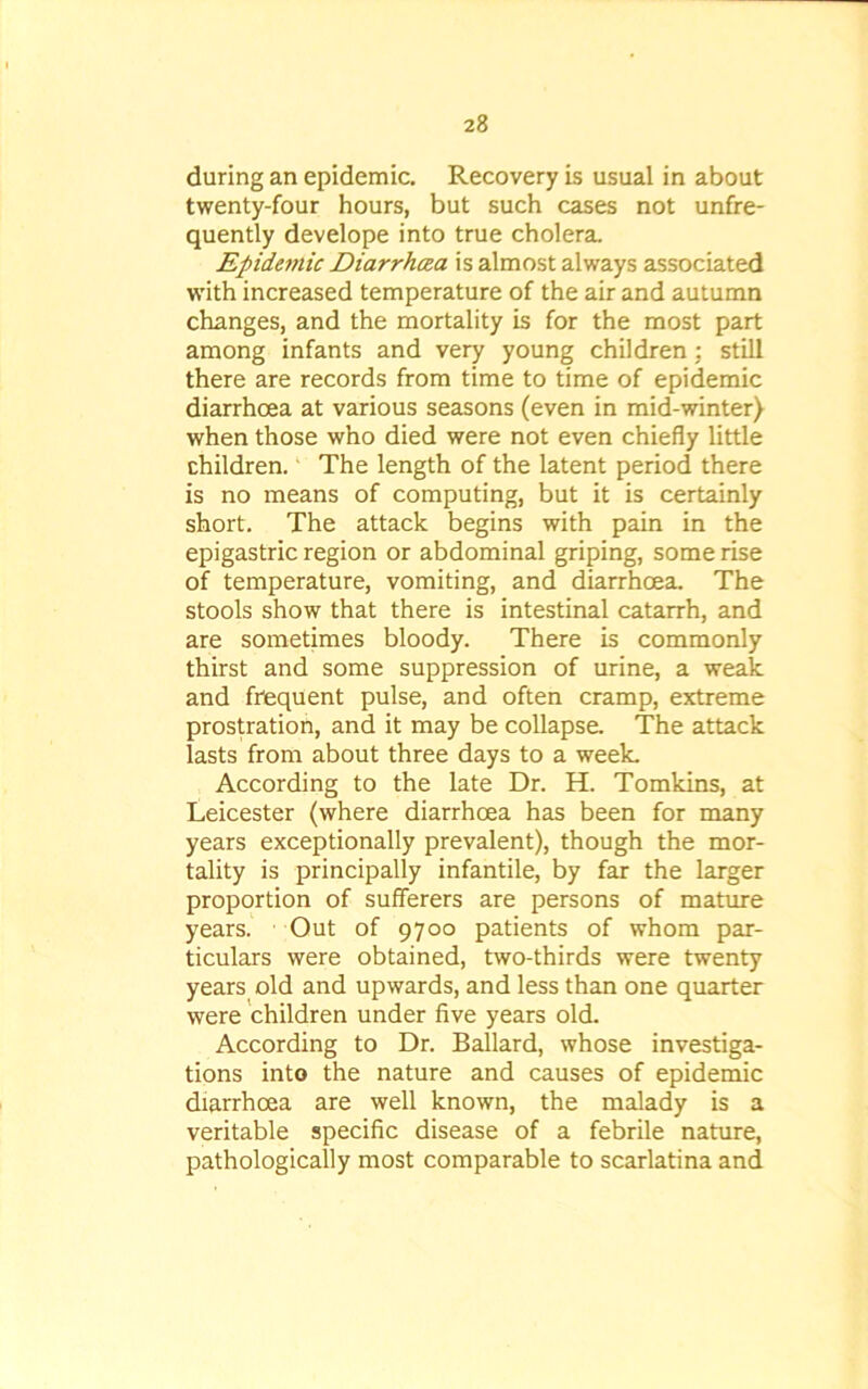 during an epidemic. Recovery is usual in about twenty-four hours, but such cases not unfre- quently develope into true cholera. Epidemic Diarrhoea is almost always associated with increased temperature of the air and autumn changes, and the mortality is for the most part among infants and very young children; still there are records from time to time of epidemic diarrhoea at various seasons (even in mid-winter) when those who died were not even chiefly little children. The length of the latent period there is no means of computing, but it is certainly short. The attack begins with pain in the epigastric region or abdominal griping, some rise of temperature, vomiting, and diarrhoea. The stools show that there is intestinal catarrh, and are sometimes bloody. There is commonly thirst and some suppression of urine, a weak and frequent pulse, and often cramp, extreme prostration, and it may be collapse. The attack lasts from about three days to a week. According to the late Dr. H. Tomkins, at Leicester (where diarrhoea has been for many years exceptionally prevalent), though the mor- tality is principally infantile, by far the larger proportion of sufferers are persons of mature years. Out of 9700 patients of whom par- ticulars were obtained, two-thirds were twenty years old and upwards, and less than one quarter were children under five years old. According to Dr. Ballard, whose investiga- tions into the nature and causes of epidemic diarrhoea are well known, the malady is a veritable specific disease of a febrile nature, pathologically most comparable to scarlatina and