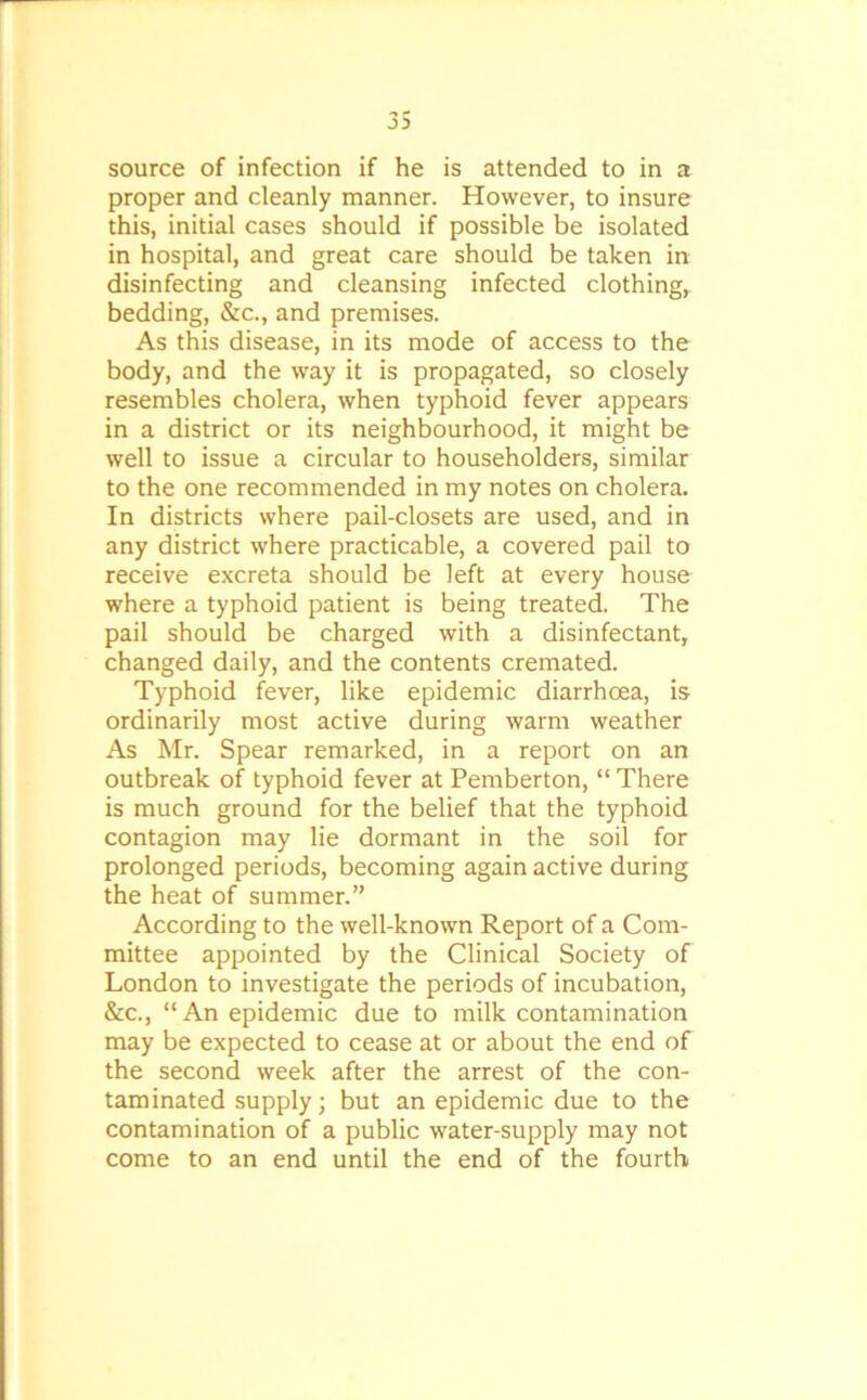 source of infection if he is attended to in a proper and cleanly manner. However, to insure this, initial cases should if possible be isolated in hospital, and great care should be taken in disinfecting and cleansing infected clothing, bedding, &c., and premises. As this disease, in its mode of access to the body, and the way it is propagated, so closely resembles cholera, when typhoid fever appears in a district or its neighbourhood, it might be well to issue a circular to householders, similar to the one recommended in my notes on cholera. In districts where pail-closets are used, and in any district where practicable, a covered pail to receive excreta should be left at every house where a typhoid patient is being treated. The pail should be charged with a disinfectant, changed daily, and the contents cremated. Typhoid fever, like epidemic diarrhoea, is ordinarily most active during warm weather As Mr. Spear remarked, in a report on an outbreak of typhoid fever at Pemberton, “ There is much ground for the belief that the typhoid contagion may lie dormant in the soil for prolonged periods, becoming again active during the heat of summer.” According to the well-known Report of a Com- mittee appointed by the Clinical Society of London to investigate the periods of incubation, &c., “An epidemic due to milk contamination may be expected to cease at or about the end of the second week after the arrest of the con- taminated supply; but an epidemic due to the contamination of a public water-supply may not come to an end until the end of the fourth