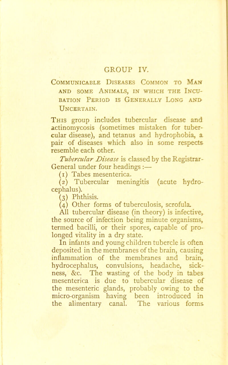 GROUP IV. Communicable Diseases Common to Man and some Animals, in which the Incu- bation Period is Generally Long and Uncertain. This group includes tubercular disease and actinomycosis (sometimes mistaken for tuber- cular disease), and tetanus and hydrophobia, a pair of diseases which also in some respects resemble each other. Tubercular Disease is classed by the Registrar- General under four headings :— (x) Tabes mesenterica. (2) Tubercular meningitis (acute hydro- cephalus). (3) Phthisis. (4) Other forms of tuberculosis, scrofula. All tubercular disease (in theory) is infective, the source of infection being minute organisms, termed bacilli, or their spores, capable of pro- longed vitality in a dry state. In infants and young children tubercle is often deposited in the membranes of the brain, causing inflammation of the membranes and brain, hydrocephalus, convulsions, headache, sick- ness, &c. The wasting of the body in tabes mesenterica is due to tubercular disease of the mesenteric glands, probably owing to the micro-organism having been introduced in the alimentary canal. The various forms