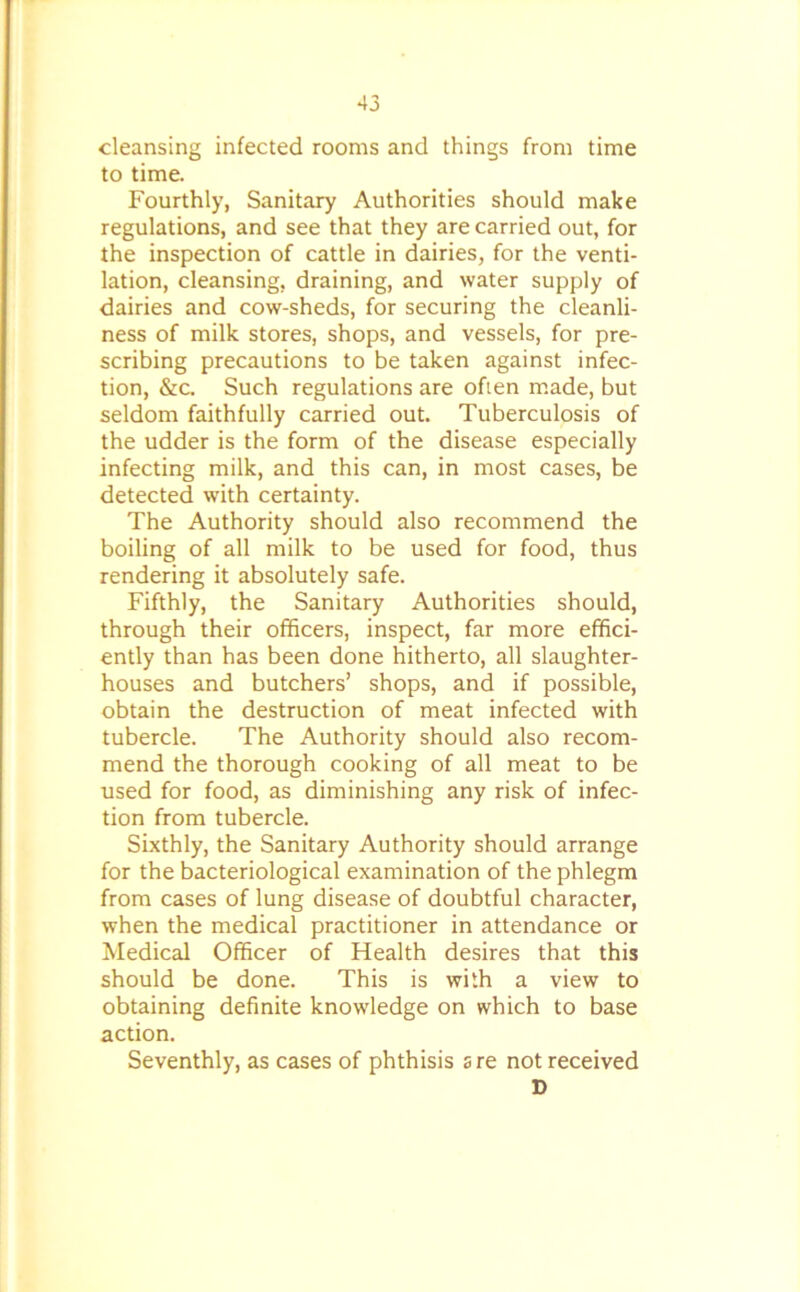 cleansing infected rooms and things from time to time. Fourthly, Sanitary Authorities should make regulations, and see that they are carried out, for the inspection of cattle in dairies, for the venti- lation, cleansing, draining, and water supply of dairies and cow-sheds, for securing the cleanli- ness of milk stores, shops, and vessels, for pre- scribing precautions to be taken against infec- tion, &c. Such regulations are often made, but seldom faithfully carried out. Tuberculosis of the udder is the form of the disease especially infecting milk, and this can, in most cases, be detected with certainty. The Authority should also recommend the boiling of all milk to be used for food, thus rendering it absolutely safe. Fifthly, the Sanitary Authorities should, through their officers, inspect, far more effici- ently than has been done hitherto, all slaughter- houses and butchers’ shops, and if possible, obtain the destruction of meat infected with tubercle. The Authority should also recom- mend the thorough cooking of all meat to be used for food, as diminishing any risk of infec- tion from tubercle. Sixthly, the Sanitary Authority should arrange for the bacteriological examination of the phlegm from cases of lung disease of doubtful character, when the medical practitioner in attendance or Medical Officer of Health desires that this should be done. This is with a view to obtaining definite knowledge on which to base action. Seventhly, as cases of phthisis sre not received D