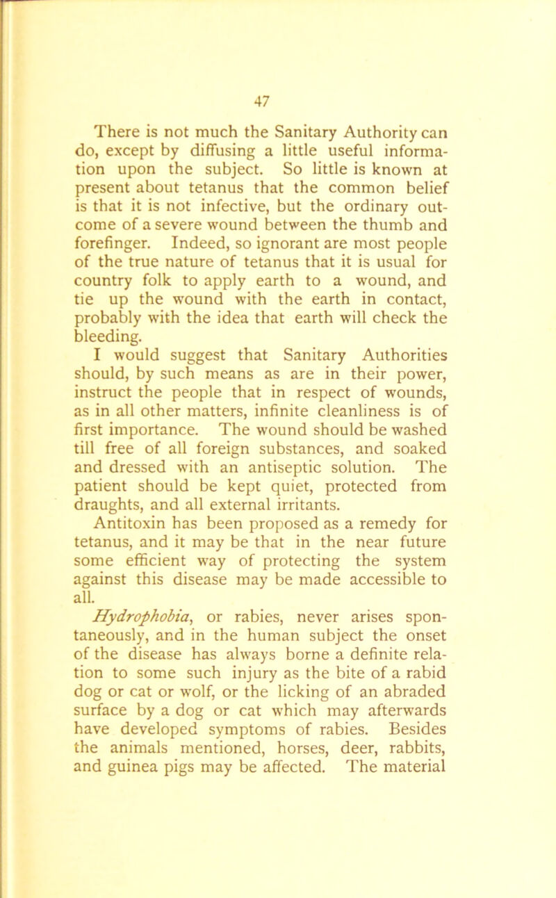 There is not much the Sanitary Authority can do, except by diffusing a little useful informa- tion upon the subject. So little is known at present about tetanus that the common belief is that it is not infective, but the ordinary out- come of a severe wound between the thumb and forefinger. Indeed, so ignorant are most people of the true nature of tetanus that it is usual for country folk to apply earth to a wound, and tie up the wound with the earth in contact, probably with the idea that earth will check the bleeding. I would suggest that Sanitary Authorities should, by such means as are in their power, instruct the people that in respect of wounds, as in all other matters, infinite cleanliness is of first importance. The wound should be washed till free of all foreign substances, and soaked and dressed with an antiseptic solution. The patient should be kept quiet, protected from draughts, and all external irritants. Antitoxin has been proposed as a remedy for tetanus, and it may be that in the near future some efficient way of protecting the system against this disease may be made accessible to all. Hydrophobia, or rabies, never arises spon- taneously, and in the human subject the onset of the disease has always borne a definite rela- tion to some such injury as the bite of a rabid dog or cat or wolf, or the licking of an abraded surface by a dog or cat which may afterwards have developed symptoms of rabies. Besides the animals mentioned, horses, deer, rabbits, and guinea pigs may be affected. The material