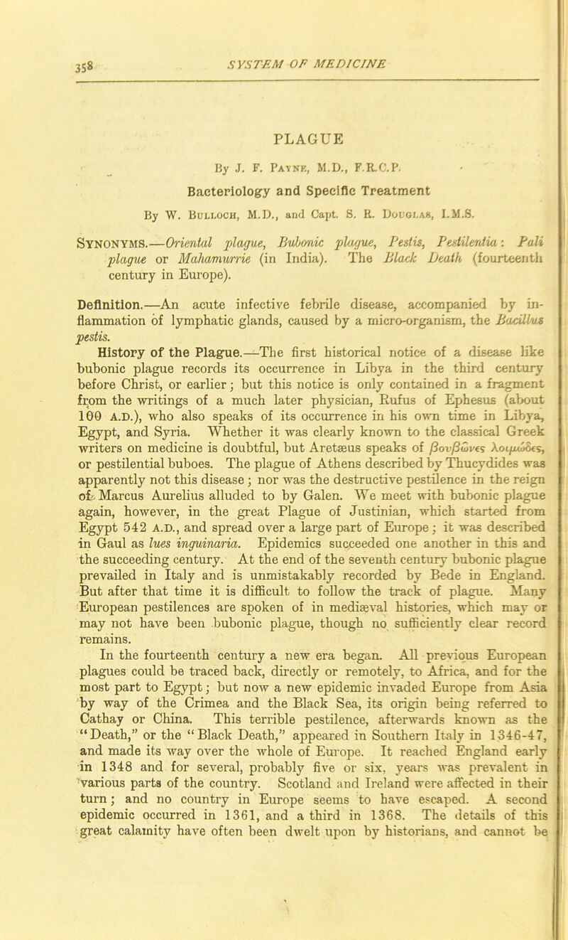 PLAGUE By J. F. Paynk, M.D., F.R.C.P. Bacteriology and Specific Treatment By W. Bulloch, M.D., and Capt. 8. R. Douglas, I.M.S. Synonyms.—Oriental plague, Bubonic plague, Pestis, Pestileniia: Pali plague or Malmmunie (in India). The Black Death (fourteenth century in Europe). Definition.—An acute infective febrile disease, accompanied by in- flammation of lymphatic glands, caused by a micro-organism, the Bacillus pestis. History of the Plague.—The first historical notice of a disease like bubonic plague records its occurrence in Libya in the third century before Christ, or earlier; but this notice is only contained in a fragment from the writings of a much later physician, Rufus of Ephesus (about 100 A.D.), who also speaks of its occurrence in his o\yti time in Libya, Egypt, and Syria. Whether it was clearly known to the classical Greek writers on medicine is doubtful, but Aretseus speaks of (SovfSuves AoipoScs, or pestilential buboes. The plague of Athens described by Thucydides was apparently not this disease; nor was the destructive pestilence in the reign oL Marcus Aurelius alluded to by Galen. We meet with bubonic plague again, however, in the great Plague of Justinian, which started from Egypt 542 A.D., and spread over a large part of Europe; it was described in Gaul as lues inguinaria. Epidemics succeeded one another in this and the succeeding century. At the end of the seventh century bubonic plague prevailed in Italy and is unmistakably recorded by Bede in England. But after that time it is difficult to follow the track of plague. Many European pestilences are spoken of in mediaeval histories, which may or may not have been bubonic plague, though no sufficiently clear record remains. In the fourteenth century a new era began. All previous European plagues could be traced back, directly or remotely, to Africa, and for the most part to Egypt; but now a new epidemic invaded Europe from Asia 'by way of the Crimea and the Black Sea, its origin being referred to Cathay or China. This terrible pestilence, afterwards known as the “Death,” or the “Black Death,” appeared in Southern Italy in 1346-47, and made its way over the whole of Europe. It reached England early in 1348 and for several, probably five or six, years was prevalent in ■various parts of the country. Scotland and Ireland were affected in their turn; and no country in Europe seems to have escaped. A second epidemic occurred in 1361, and a third in 1368. The details of this 'great calamity have often been dwelt upon by historians, and cannot be
