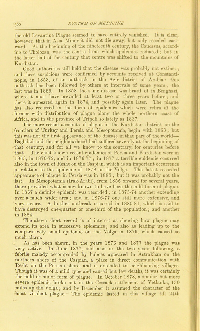 360 the old Levantine Plague seemed to have entirely vanished. It is clear, however, that in Asia Minor it did not die away, but only receded east- ward. At the beginning of the nineteenth century, the Caucasus, accord- ing to Tholozan, was the centre from which epidemics raxliated; but in the latter half of the century that centre was shifted to the mountains of Kurdistan. Good authorities still held that the disease was probably not extinct; and these suspicions were confirmed by accounts received at Constanti- nople, in 1853, of an outbreak in the Azir district of Arabia: this outbreak has been followed by others at intervals of some years; the last was in 1889. In 1858 the same disease was heard of in Benghazi, where it must have prevailed at least two or three years before; and there it appeared again in 1874, and possibly again later. The plague has also recurred in the form of epidemics which were relics of the former wide distribution of plague along the whole northern coast of Africa, and in the province of Tripoli so lately as 1837. The more recent accounts of plague in the Kurdistan district, on the /frontiers of Turkey and Persia and Mesopotamia, begin with 1863; but this was not the first appearance of the disease in that part of the world— Baghdad and the neighbourhood had suffered severely at the beginning of 'that century, and for all we know to the contrary, for centuries before that. The chief known recent epidemics of Persia and Kurdistan were in 1863, in 1870-72, and in 1876-77 ; in 1877 a terrible epidemic occurred also in the town of Resht on the Caspian, which is an important occurrence in relation to the epidemic of 1878 on the Volga. The latest recorded appearance of plague in Persia was in 1885 ; but it was probably not the last. In Mesopotamia (Irak-Ai'abi), from 1856 onward for several years, there prevailed what is now known to have been the mild form of plague. In 1867 a definite epidemic was recorded; in 1873-74 another extending over a much wider area; and in 1876-77 one still more extensive, and very severe. A further outbreak occurred in 1880-81, which is said to have destroyed one-quarter or one-third of the population; and another in 1884. The above short record is of interest as shewing how plague may extend its area in successive epidemics; and also as leading up to the comparatively small epidemic on the Volga in 1879, which caused so much alarm. .i As has been shewn, in the years 1876 and 1877 the plague was very active. In June 1877, and also in the two years following, a febrile malady accompanied by buboes appeared in Astrakhan on the northern shore of the Caspian, a place in direct communication with Resht on the Persian shore, and it extended to neighbouring \*illages. Though it was of a mild type and caused but few deaths, it was certainly the mild or minor form of plague. In October 1878, a similar but more severe epidemic broke out in the Cossack settlement of Vetlanka, 130 miles up the Volga; and by December it assumed the character of the most virulent plague.- The epidemic lasted in this village till 24th