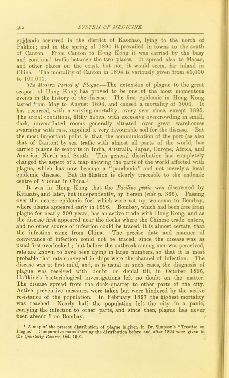 epidemic occurred in the district of Kaochao, lying to the north of Pakhoi; and in the spring of 1894 it prevailed in towns to the south of Canton. From Canton to Hong Kong it was carried by the busy and continual traffic between the two places. It spread also to Macao, and other places on the coast, but not, it would seem, far inland in China. The mortality of Canton in 1894 is variously given from 40,000 to 100,000. The Modern Period of Plague.—The extension of plague to the great seaport of Hong Kong has proved to be one of the most momentous events in the history of the disease. The first epidemic in Hong Kong lasted from May to August 1894, and caused a mortality of 3000. It has recurred, with a varying mortality, every year since, except 1895. The social conditions, filthy habits, with excessive overcrowding in small, dark, unventilated rooms generally situated over great warehouses swarming with rats, supplied a very favourable soil for the disease. But the most important point is that the communication of the port (as also that of Canton) by sea trafiic with almost all parts of the world, has carried plague to seaports in India, Australia, Japan, Europe, Africa, and America, North and South. This general distribution has completely changed the aspect of a map shewing the parts of the world affected with plague, which has now beepnie a “ pandemic ” and not merely a local epidemic disease. But its filiation is clearly traceable to the endemic centre of Yunnan in China. ^ It was in Hpng Kong that the Bacillus pestis was discovered by Kitasatp, and later, but independently, by Yersin (vide p. 365). Passing over the nearer epidemic foci which were set up, we come to Bombay, where plague appeared early in 1896. Bombay, which had been free from plague for nearly 200 years, has an active trade with Hong Kong, and as the disease first appeared near the docks where the Chinese trade enters, and no other source of infection could be traced, it is almost certain that the infection came from China. The precise date and manner of conveyance of infection could not be traced, since the disease was as usual first overlooked ; but before the outbreak among men was perceived, rats are known to have been dying in large numbers, so that it is most probable that rats conveyed in ships were the channel of infection. The disease was at first mild, and, as is usual in such cases, the diagnosis of plague was received with doubt or denial till, in October 1896, Haftkine’s bacteriological investigations left no doubt on the matter. The disease spread from the dock-quarter to other parts of the city. Active preventive measures were taken but were hindered by the active resistance of the population. In February 1897 the highest mortality was reached. Nearly half the population left the city in a panic, .carrying the infection to other parts, and since then, plague has never been absent from Bombay. * A map of the present distribution of plague is given in Dr. Simpson’s “Treatise on Plague.” Comparative maps shewing the distribution before and after 1894 were given in ,the Qtiarterly Revieio, Oct. 1901.