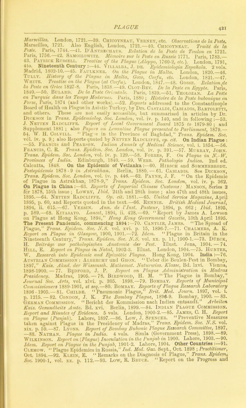 4JI ^^arseilles. London, 1721.—39. Chicoyneau, Vekney, etc. Observations de la Peste, Marseilles, 1721. Also English, London, 1721.—40. Chicoyneau. Traiti de la Pcsle. Paris, 1744. 41. D ANTitEciiAUS. Itclation dc la Pestc de Toulon en 1721. Paris, 1756.—42. S.VMOiLowrrz. Mimoire sur Ic Pcste en Rv,ssic Paris, 1783.— 43. Patkick Russell. 2'reatise of the Plague {Alej>po, 1760-2, etc.). London, 1791, 4to. Nineteenth Century :—44. Villalh.a, J. de. Epidcmiologia Esjmilola. 2 vols. Madrid, 1802-10.—45. Faulkner. On the Plague in Malta. London, 1820.-46. Tully. History of the Plague in Malta, Gozo, Corfu, etc. London, 1821.-47. White. Treatise on the Plague {at Corfu). London, 1847.-48. Go.ssE. Relation de la Peste en Grice 1827-8. Paris, 1838,-49. Clot-Bey. De la Pesle en Egypte. Paris, 1840.—50. Bulaud. Dc la Pestc Orirntale. Paris, 1839.—51. Tiiolozan. La Peste en 2 urquie dans les Temps Modernes. Paris, 1880 ; Histoire de la Peste buhonique en Perse, Paris, 1874 (and other works).—52. Reports addressed to the Constantinople Boai-d of Health on Plague in Asiatic Turkey, by Drs. Castaldi, Cabiadis, Bartoletti, and others. These are not easily accessible, but summarised in articles by Dr. Dickson in Trans. Epidemiolog. Roc. London, vol. iv. p. 140, and in following :—53. J. Netten Radcliffe. Repiyrt of Local Government Board 1875 to 1879-80 ; and Supplement 1881 ; also Papers on Levantine Plague presented to Parliainent, 1879.— 54. W. H. CoLViLL. “ Flag’6 in the Province of Baghdad,” Trans. Epidein. Soc. vol. iv. p. 9 ; also Rejwrts quoted by Netten Raocliffe, op. cit. On Indian Plague : —55. Francis and Pear.son. hidian Annals of Medical Science, vol. i. 1854.—56. Fr.ancis, C. R. Trans. Epidem. Soc. London, vol. iv. p. 391.—57. Murray, John. Trans. Epidem. Soc. London, vol. iv. p. 129.—58. Forbes, F. On Plague in N.-W. Provi7ices of India. Edinburgh, 1840. — 59. Webb. Pathologia Indica. 2nd ed. Calcutta, 1848. On the Epidemic of Vetlanka;—60. Hirsch and Sommerbrodt. Pestepidemie 1878-9 in Astrakhan. Berlin, 1880. — 61. Cabiadi,s. See Dickson, Trans. Epidein. Soc. Loiidon, vol. iv. p. 446.—62. Payne, J. F. “On the Epidemic of Plague in Astrakhan, 1878-9,” Trans. Epidem. Soc. London, vol. iv. p. 362. On Plague in China:—63. Reports of Imperial Ckmese Customs: Manson, Series 2 for 1878, 15th issue ; Lowry, Ibid. 24th and 28th issue ; also 47th and 48th issues, 1895.—64. Netten Radcliffe. Op. cit. 1881.—65. United Service Magazine, Apri.1 1895, p. 60, and Reports quoted in the text.—66. Rennie. British Medical Journal, 1894, ii. 615.—67. Yersin. Ann. de VInst. Pasteur, 1894, p. 662 ; Ibid. 1896, p. 589.—68. Kitasato. Lancet, 1894, it. 428.—69. “Report by James A. Lowson on Plague at Hong Kong, 1894,” Hong Kong Government Gazette, 13th April 1895. The Present Pandemic, commencing 1894:—70. Cantlie, James. “The Spread of Plague,” Trans. Epidem. Soc. H.S. vol. xvi. p. 15, 1896-7.—71. Chalmers, A. K. Report on Plague in Glasgoio, 1900, 1901.—72. Idem. “Plague in Britain in the Nineteenth Century,” Trans. Epidem. Soc. N.S. vol. xx. p. 11, 1900-1.—73. Durck, H. Beitrdge zur pathologischen Anato^nie dcr Pest. Illust. Jena, 1904. — 74. Hill, E. Report on Plague in Natal, 1902-3. Illust. London, 1904.—75. Hunter, W. Research into Epidemic and Eqnzobtic Plague. Hong Kong, 1904. India :—76. Austrian Commission : Albrecht und Ghon. “Ueber die Beulen-Pest in Bombay, 1897,” Kais. Akad. der TFissensch. Mathemat. Natunoiss. Klasse, Bd. Ixvi. Vienna, 1898-1900. — 77. Bedford, J. P. Report on Plague Administration in Madras Presidency. Madras, 1905. — 78. Birdwood, H. M. “The Plague in Bombay,” Journal Soc. Arts, vol. xlvi. p. 305. 1898.—79. Bombay. Reports of Municipal Commissioners 1889-1901, et seq.—80. Bombay. Reports of Plague Research Laboratory 1896 - 1905.— 81. Childe. “Pneumonic Plague,” Brit. Med. Journ. 1897, vol. i. p. 1215.—82. Condon, J. K. The Bombay Plague, 1896-9. Bombay, 1900.—83. German Commission. “Bericht der Kommission nach Indien entsandt.” Arbeiten Kais. Gesundheits Amte. Bd. xvi. Berlin, 1899.—84. Indian Plague Commission. Report and Minutes of Evidence. 5 vols. London, 1900-2.—85. James, C. H. Report on Plague {Punjab). Lahore, 1897.-86. Low, J. Spencer. “Preventive Measures taken against Plague in the Presidency of Madras,” Trans. Epidem. Soc. N.S. vol. xix. p. 59.—87. Lyons. Report of Bombay Bubonic Plague Research Committee, 1897, —88. Nathan. Plague in India. 4 vols. Simla (Government Press), 1898.—89. Wilkinson. Report on {Plague) Inoculation in the Punjab hi Lahore, 1903.—90. Idem. Report on Plague in the Punjab, 1901-2. Lahore, 1904. Other Countries :■—91. Clemow. “ Plague Epidemics in Russia,” Ind. Med. Gaz. Sept., Oct. 1898 ; Practitioner, Oct. 1894.—92. Klein, E. “ Remarks on the Diagnosis of Plague,” Trans. Epidemi Soc. 1900-1, vol. XX. p. 112.—93. Low, R. Bruce. “ Report on the Progress and