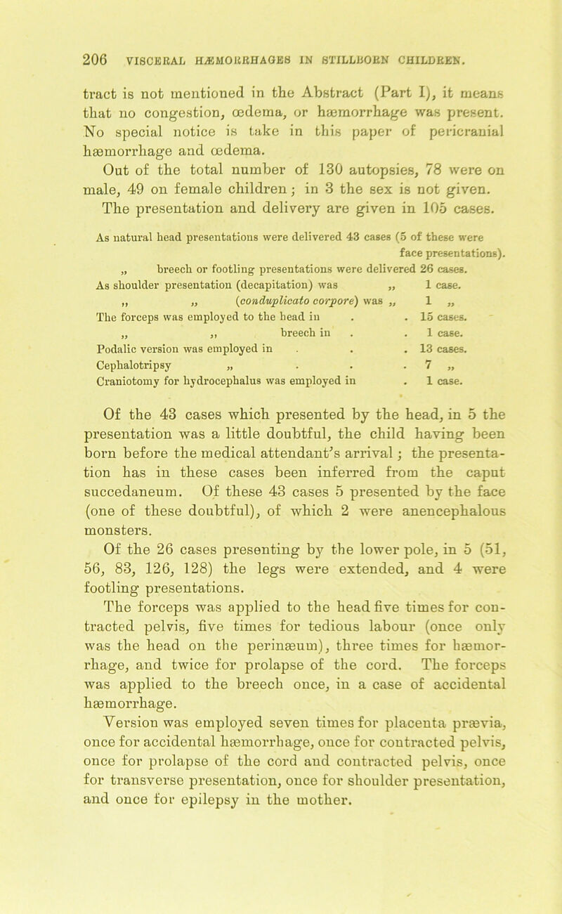 ti’act is not mentioned in the Abstract (Part I), it means that no congestion, oedema, or haemorrhage was present. No special notice is take in this paper of pericranial haemorrhage and oedema. Out of the total number of 130 autopsies, 78 were on male, 49 on female children; in 3 the sex is not given. The presentation and delivery are given in 105 cases. As natural head presentations were delivered 43 cases (5 of these were face presentations). „ breech or footling presentations were delivered 26 cases. As shoulder presentation (decapitation) was „ 1 case. „ „ (conduplioato corpore) was „ 1 „ The forceps was employed to the head in . . 15 cases. „ breech in .1 case. Podalic version was employed in Cephalotripsy „ Craniotomy for hydrocephalus was employed in 13 cases. 7 „ 1 case. Of the 43 cases which presented by the head, in 5 the presentation was a little doubtful, the child having been born before the medical attendant's arrival; the presenta- tion has in these cases been inferred from the caput succedaneum. Of these 43 cases 5 presented by the face (one of these doubtful), of which 2 were anencephalous monsters. Of the 26 cases presenting by the lower pole, in 5 (51, 56, 83, 126, 128) the legs were extended, and 4 were footling presentations. The forceps was applied to the head five times for con- tracted pelvis, five times for tedious labour (once only was the head on the perineum), three times for hemor- rhage, and twice for prolapse of the cord. The forceps was applied to the breech once, in a case of accidental hemorrhage. Version was employed seven times for placenta previa, once for accidental hemorrhage, once for contracted pelvis, once for prolapse of the cord and contracted pelvis, once for transverse presentation, once for shoulder presentation, and once for epilepsy in the mother.