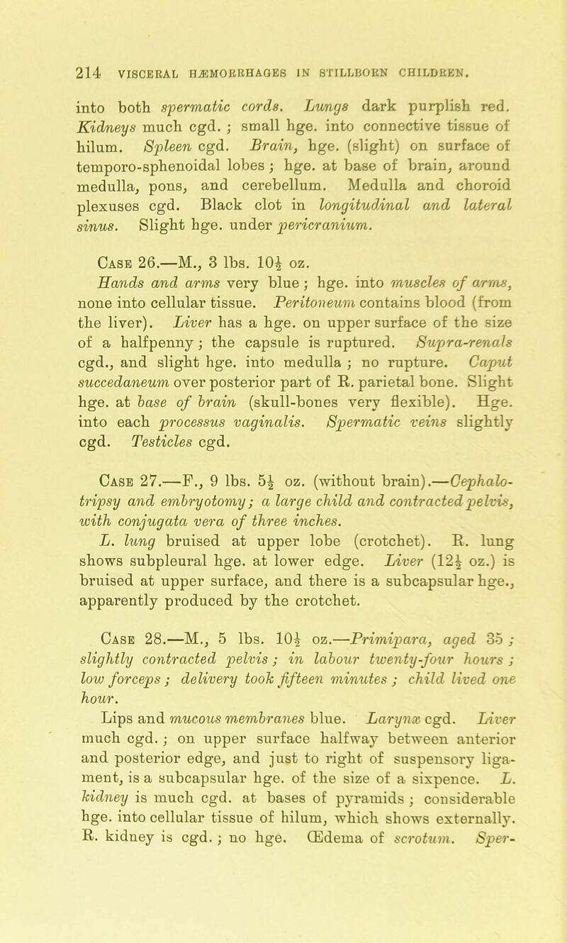into both spermatic cords. Lungs dark purplish red. Kidneys much cgd. ; small hge. into connective tissue of hilum. Spleen cgd. Brain, hge. (slight) on surface of temporo-sphenoidal lobes ; hge. at base of brain, around medulla, pons, and cerebellum. Medulla and choroid plexuses cgd. Black clot in longitudinal and lateral sinus. Slight hge. under pericranium. Case 26.—M., 3 lbs. 10£ oz. Hands and arms very blue; hge. into muscles of arms, none into cellular tissue. Peritoneum contains blood (from the liver). Liver has a hge. on upper surface of the size of a halfpenny; the capsule is ruptured. Supra-renals cgd., and slight hge. into medulla ; no rupture. Caput succedaneum over posterior part of R. parietal bone. Slight hge. at base of brain (skull-bones very flexible). Hge. into each processus vaginalis. Spermatic veins slightly cgd. Testicles cgd. Case 27.—F., 9 lbs. 5^ oz. (without brain).—Cephalo- tripsy and embryotomy; a large child and contracted pelvis, with conjugata vera of three inches. L. lung bruised at upper lobe (crotchet). R. lung shows subpleural hge. at lower edge. Liver (12£ oz.) is bruised at upper surface, and there is a subcapsular hge., apparently produced by the crotchet. Case 28.—M., 5 lbs. 10£ oz.—Primipara, aged 35 ; slightly contracted pelvis j in labour twenty-four hours ; low forceps ; delivery took fifteen minutes ; child lived one hour. Lips and mucous membranes blue. Larynx cgd. Liver much cgd. ; on upper surface halfway between anterior and posterior edge, and just to right of suspensory liga- ment, is a subcapsular hge. of the size of a sixpence. L. kidney is much cgd. at bases of pyramids ; considerable hge. into cellular tissue of hilum, which shows externally. R. kidney is cgd.; uo hge. (Edema of scrotum. Sper-