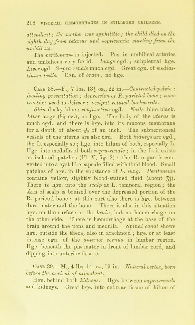 attendant; the mother was syphilitic ; the child died on the eighth day from tetanus and septicsemia starting from the umbilicus. The peritoneum is injected. Pus in umbilical arteries and umbilicus very foetid. Lungs cgd. ; subpleural hge. Liver cgd. Supra-renals much cgd. Great cgn. of medias- tinum testis. Cgn. of brain; no hge. Case 38.—F., 7 lbs. 13^ oz., 22 in.—Contracted pelvis ; footling presentation ; depression of R. parietal bone ; some traction used to deliver ; occiput rotated backwards. Skin dusky blue ; conjunctiva cgd. Nails blue-black. Liver large (8| oz.), no hge. The body of the uterus is much cgd., and there is hge. into its mucous membrane for a depth of about of an inch. The subperitoneal vessels of the uterus are also cgd. Both kidneys are cgd., the L. especially so ; hge. into hilum of both, especially L. Hge. into medulla of both supra-renals ; in the L. it exists as isolated patches (PI. V, fig. 2) ; the R. organ is con- verted into a cyst-like capsule filled with fluid blood. Small patches of hge. in the substance of L. lung. Peritoneum contains yellow, slightly blood-stained fluid (about 5j)- There is hge. into the scalp at L. temporal region; the skin of scalp is bruised over the depressed portion of the R. parietal bone ; at this part also there is hge. between dura mater and the bone. There is also in this situation hge. on the surface of the brain, but no hemorrhage on the other side. There is hemorrhage at the base of the brain around the pons and medulla. Spinal canal shows hge. outside the theca, also in arachnoid ; hge. or at least intense cgn. of the anterior cornua in lumbar region. Hge. beneath the pia mater in front of lumbar cord, and dipping into anterior fissure. Case 39.—M., 4 lbs. 14 oz., 19 in.—Natural vertex, born before the arrival of attendant. Hge. behind both kidneys. Hge. between supra-renals and kidneys. Great hge. into cellular tissue of hilum of