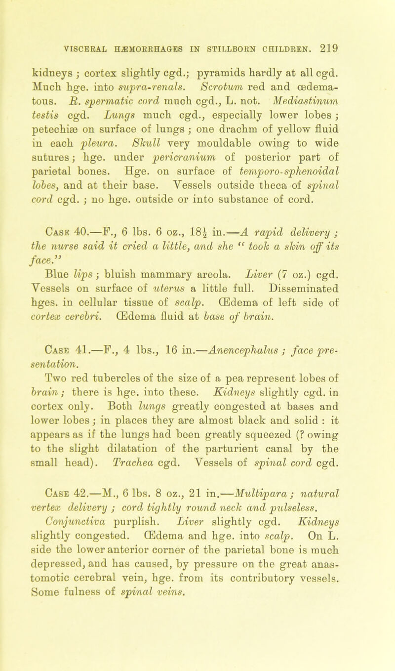 kidneys ; cortex slightly cgd.; pyramids hardly at all cgd. Much hge. into supra-renals. Scrotum red and oedema- tous. R. spermatic cord much cgd., L. not. Mediastinum testis cgd. Lungs much cgd., especially lower lobes ; petechias on surface of lungs ; one drachm of yellow fluid in each pleura. Skull very mouldable owing to wide sutures; hge. under pericranium of posterior part of parietal bones. Hge. on surface of temporo-sphenoidal lobes, and at their base. Vessels outside theca of spinal cord cgd. ; no hge. outside or into substance of cord. Case 40.—F., 6 lbs. 6 oz., 18^ in.—A rapid delivery ; the nurse said it cried a little, and she “ took a skin off its face.” Blue lips ; bluish mammary areola. Liver (7 oz.) cgd. Vessels on surface of uterus a little full. Disseminated hges. in cellular tissue of scalp. (Edema of left side of cortex cerebri. (Edema fluid at base of brain. Case 41.—F., 4 lbs., 16 in.—Anencephalus ; face pre- sentation. Two red tubercles of the size of a pea represent lobes of brain ; there is hge. into these. Kidneys slightly cgd. in cortex only. Both lungs greatly congested at bases and lower lobes; in places they are almost black and solid : it appears as if the lungs had been greatly squeezed (? owing to the slight dilatation of the parturient canal by the small head). Trachea cgd. Vessels of spinal cord cgd. Case 42.—M., 6 lbs. 8 oz., 21 in.—Multipara ; nahiral vertex delivery ; cord tightly round neck and pulseless. Conjunctiva purplish. Liver slightly cgd. Kidneys slightly congested. (Edema and hge. into scalp. On L. side the lower anterior corner of the parietal bone is much depressed, and has caused, by pressure on the great anas- tomotic cerebral vein, hge. from its contributory vessels. Some fulness of spinal veins.