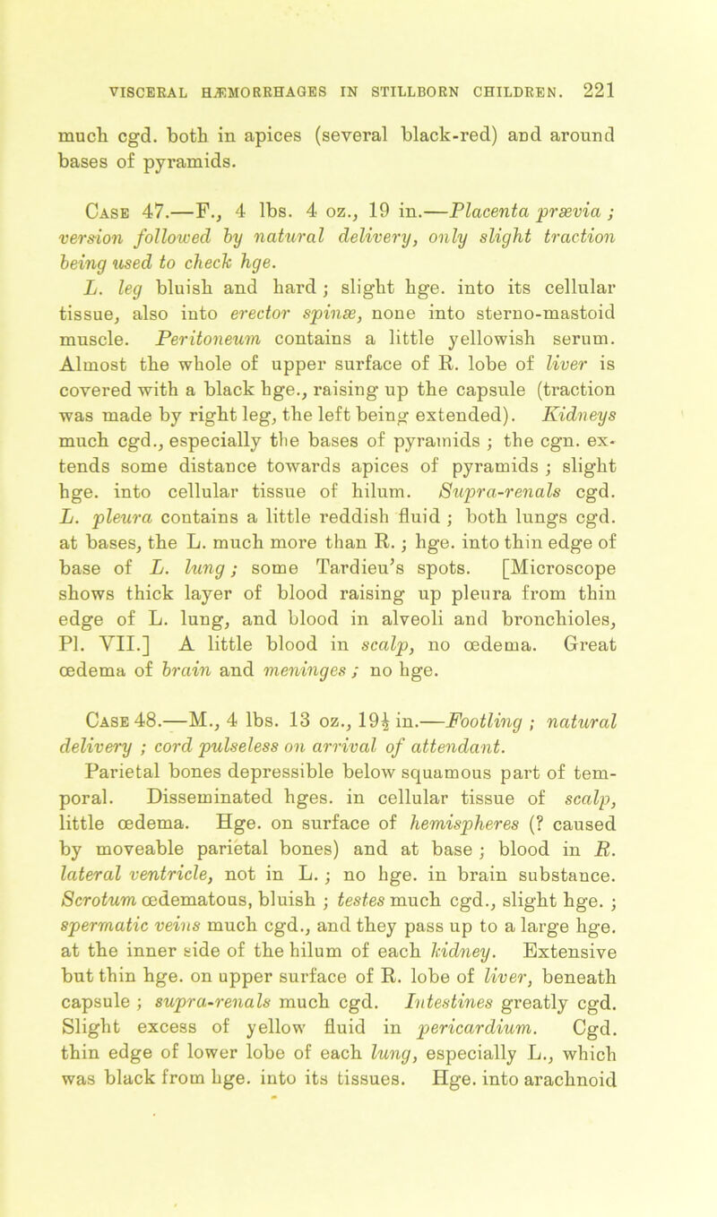 much cgd. both in apices (several black-red) and around bases of pyramids. Case 47.—F., 4 lbs. 4 oz., 19 in.—Placenta praevia ; version folloiced by natural delivery, only slight traction being used to check hge. L. leg bluish and hard ; slight hge. into its cellular tissue, also into erector spinae, none into sterno-mastoid muscle. Peritoneum contains a little yellowish serum. Almost the whole of upper surface of R. lobe of liver is covered with a black hge., raising up the capsule (traction was made by right leg, the left being extended). Kidneys much cgd., especially tlie bases of pyramids ; the cgn. ex- tends some distance towards apices of pyramids ; slight hge. into cellular tissue of hilum. Supra-renals cgd. L. pleura contains a little reddish fluid ; both lungs cgd. at bases, the L. much more than R.; hge. into thin edge of base of L. lung; some Tardieu’s spots. [Microscope shows thick layer of blood raising up pleura from thin edge of L. lung, and blood in alveoli and bronchioles, PI. VII.] A little blood in scalp, no oedema. Great oedema of brain and meninges ; no hge. Case 48.—M., 4 lbs. 13 oz., 19^ in.—Footling ; natural delivery ; cord pulseless on arrival of attendant. Parietal bones depressible below squamous part of tem- poral. Disseminated hges. in cellular tissue of scalp, little oedema. Hge. on surface of hemispheres (? caused by moveable parietal bones) and at base ; blood in R. lateral ventricle, not in L.; no hge. in brain substance. Scrotum oedematous, bluish ; testes much cgd., slight hge. ; spermatic veins much cgd., and they pass up to a large hge. at the inner side of the hilum of each kidney. Extensive but thin hge. on upper surface of R. lobe of liver, beneath capsule ; supra-renals much cgd. Intestines greatly cgd. Slight excess of yellow fluid in pericardium. Cgd. thin edge of lower lobe of each lung, especially L., which was black from hge. into its tissues. Hge. into arachnoid