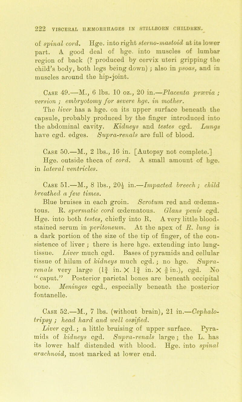 of spinal cord. Hge. into right sterno-rnastoid at its lower part. A good deal of hge. into muscles of lumbar region of back (? produced by cervix uteri gripping the child’s body, both legs being down) ; also in psoas, and in muscles around the hip-joint. Case 49.—M., 6 lbs. 10 oz., 20 in.—Placenta prsevia ; version ; embryotomy for severe hge. in mother. The liver has a hge. on its upper surface beneath the capsule, probably produced by the finger introduced into the abdominal cavity. Kidneys and testes cgd. Lungs have cgd. edges. Supra-renals are full of blood. Case 50.—M., 2 lbs., 16 in. [Autopsy not complete.] Hge. outside theca of cord. A small amount of hge. in lateral ventricles. Case 51.—M., 8 lbs., 20| in.—Impacted breech ; child breathed a few times. Blue bruises in each groin. Scrotum red and oedema- tous. R. spermatic cord oedematous. Gians penis cgd. Hge. into both testes, chiefly into R. A very little blood- stained serum in peritoneum. At the apex of R. lung is a dark portion of the size of the tip of finger, of the con- sistence of liver ; there is here hge. extending into lung- tissue. Liver much cgd. Bases of pyramids and cellular tissue of hilum of kidneys much cgd. ; no hge. Supra- renals very large (If in. X If in. X fin.), cgd. No “ caput.” Posterior parietal bones are beneath occipital bone. Meninges cgd., especially beneath the posterior fontanelle. Case 52.—M., 7 lbs. (without brain), 21 in.—Cephalo- tripsy j head hard and well ossified. Liver cgd.; a little bruising of upper surface. Pyra- mids of kidneys cgd. Supra-renals large; the L. has its lower half distended with blood. Hge. into spinal arachnoid, most marked at lower end.