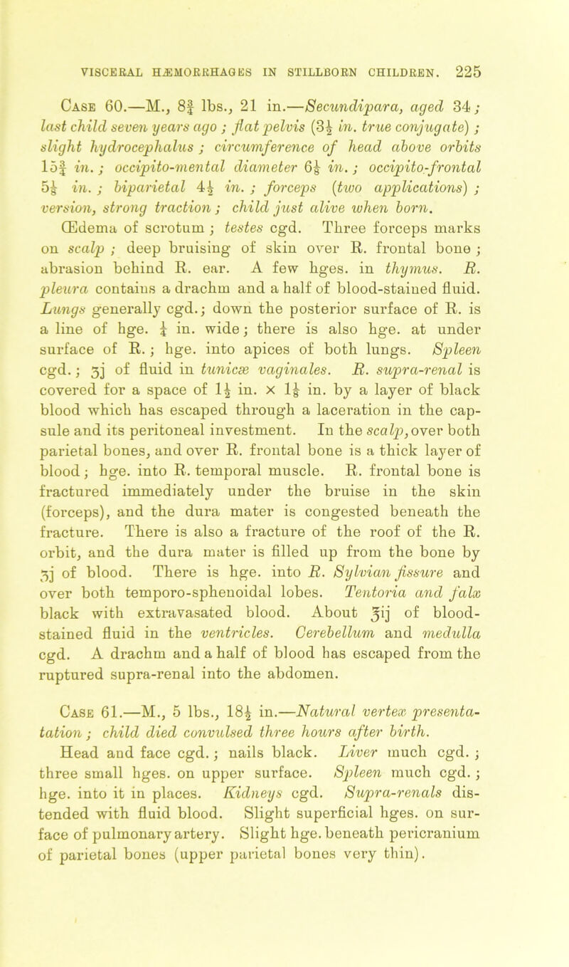Case 60.—M., 8f lbs., 21 in.—Semmdipara, aged 34; last child seven years ago ; flat pelvis (3| in. true conjugate) ; slight hydrocephalus ; circumference of head above orbits lof in. ; occipito-mental diameter in.; occipito-frontal in. ; biparietal 4^ in. ; forceps (two applications) ; version, strong traction ; child just alive when born. (Edema of scrotum ; testes cgd. Three forceps marks on scalp ; deep bruising of skin over R. frontal bone ; abrasion behind R. ear. A few hges. in thymus. B. pleura contains a drachm and a half of blood-stained fluid. Lungs generally cgd.; down the posterior surface of R. is a line of hge. j in. wide; there is also hge. at under surface of R.; hge. into apices of both lungs. Spleen cgd.; 5] of fluid in tunicas vaginales. R. supra-renal is covered for a space of 1^ in. x 1g in. by a layer of black blood which has escaped through a laceration in the cap- sule and its peritoneal investment. In the scalp, over both parietal bones, and over R. frontal bone is a thick layer of blood; hge. into R. temporal muscle. R. frontal bone is fractured immediately under the bruise in the skin (forceps), and the dura mater is congested beneath the fracture. There is also a fracture of the roof of the R. orbit, and the dura mater is filled up from the bone by 3] of blood. There is hge. into R. Sylvian fissure and over both temporo-sphenoidal lobes. Tentoria and falx black with extravasated blood. About 3ij °f blood- stained fluid in the ventricles. Cerebellum and medulla cgd. A drachm and a half of blood lias escaped from the ruptured supra-renal into the abdomen. Case 61.—M., 5 lbs., 18£ in.—Natural vertex presenta- tation ; child died convulsed three hours after birth. Head and face cgd.; nails black. Liver much cgd. ; three small hges. on upper surface. Spleen much cgd. ; hge. into it in places. Kidneys cgd. Supra-renals dis- tended with fluid blood. Slight superficial hges. on sur- face of pulmonary artery. Slight hge. beneath pericranium of parietal bones (upper parietal bones very thin).