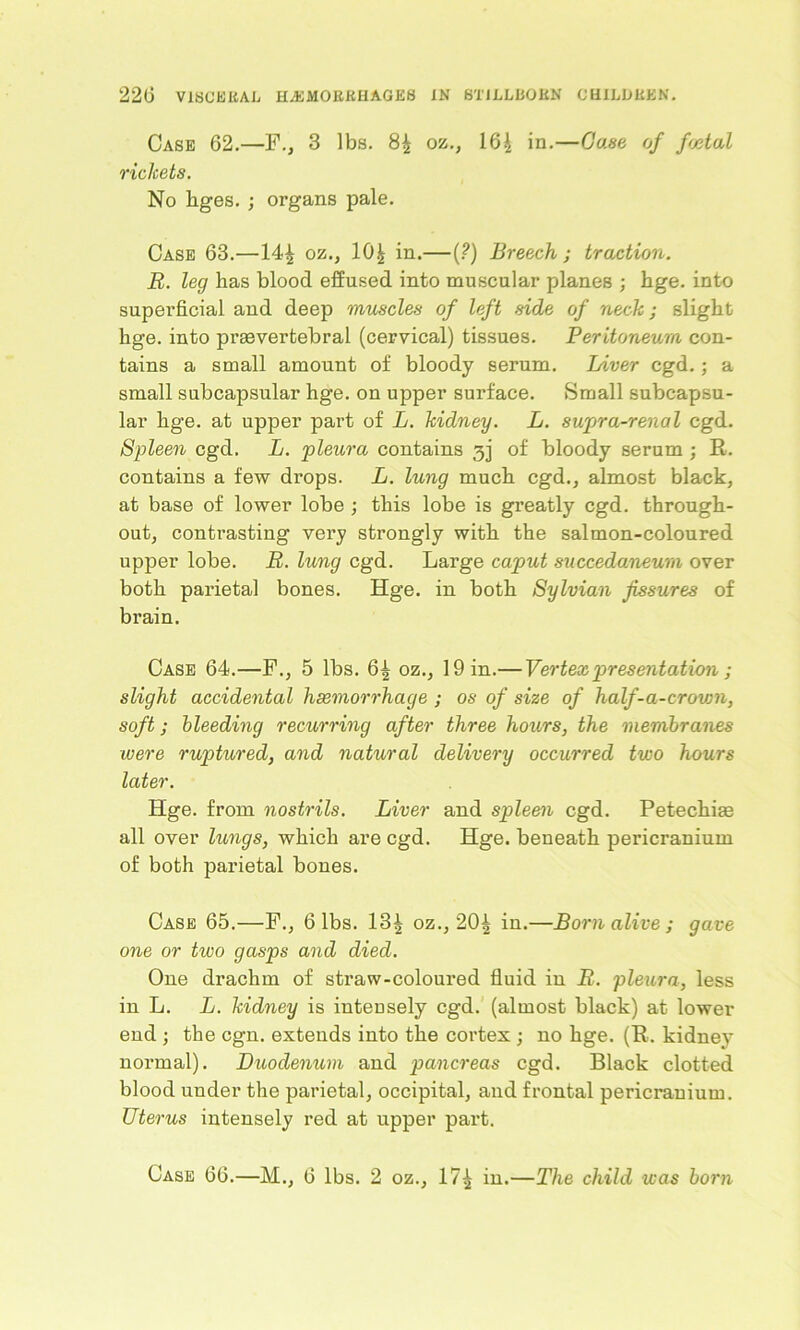 Case 62.—F., 3 lbs. 84 oz., 164 in.—Case of fetal rickets. No liges. ; organs pale. Case 63.—144 oz., 10| in.—(?) Breech ; traction. R. leg has blood effused into muscular planes ; hge. into superficial and deep muscles of left side of neck; slight hge. into prgevertebral (cervical) tissues. Peritoneum con- tains a small amount of bloody serum. Liver cgd.; a small subcapsular hge. on upper surface. Small subcapsu- lar hge. at upper part of L. kidney. L. supra-renal cgd. Spleen cgd. L. pleura contains 3j of bloody serum ; R. contains a few drops. L. lung much cgd., almost black, at base of lower lobe ; this lobe is greatly cgd. through- out, contrasting very strongly with the salmon-coloured upper lobe. R. lung cgd. Large caput succedaneum over both parietal bones. Hge. in both Sylvian fissures of brain. Case 64.—F., 5 lbs. 64 oz., 19 in.— Vertex presentation; slight accidental haemorrhage ; os of size of half-a-crown, soft; bleeding recurring after three hours, the membranes were ruptured, and natural delivery occurred two hours later. Hge. from nostrils. Liver and spleen cgd. Petechige all over lungs, which are cgd. Hge. beneath pericranium of both parietal bones. Case 65.—F., 6 lbs. 13| oz., 204 in.—Born alive; gave one or two gasps and died. One drachm of straw-coloured fluid in R. pleura, less in L. L. kidney is inteusely cgd. (almost black) at lower end ; the cgn. extends into the cortex ; no hge. (R. kidney normal). Duodenum and pancreas cgd. Black clotted blood under the parietal, occipital, and frontal pericranium. Uterus intensely red at upper part. Case 66.—M., 6 lbs. 2 oz., 174 in.—The child was born