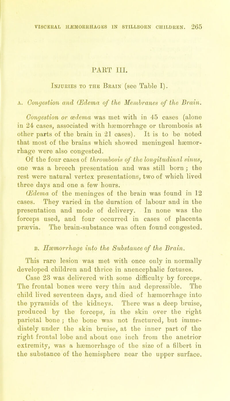 PART III. Injuries to the Brain (see Table I). a. Congestion and (Edema of the Membranes of the Brain. Congestion or oedema was met with in 45 cases (alone in 24 cases, associated with haemorrhage or thrombosis at other parts of the brain in 21 cases). It is to be noted that most of the brains which showed meningeal haemor- rhage were also congested. Of the four cases of thrombosis of the longitudinal sinus, one was a breech presentation and was still born ; the rest were natural vertex presentations, two of which lived three days and one a few hours. Edema of the meninges of the brain was found in 12 cases. They varied in the duration of labour and in the presentation and mode of delivery. In none was the forceps used, and four occurred in cases of placenta prasvia. The brain-substance was often found congested. b. Haemorrhage into the Substance of the Brain. This rare lesion was met with once only in normally developed children and thrice in anencephalic foetuses. Case 23 was delivered with some difficulty by forceps. The frontal bones were very thin and depressible. The child lived seventeen days, and died of haemorrhage into the pyramids of the kidneys. There was a deep bruise, produced by the forceps, in the skin over the right parietal bone ; the bone was not fractured, but imme- diately under the skin bruise, at the inner part of the right frontal lobe and about one inch from the anetrior extremity, was a haemorrhage of the size of a filbert in the substance of the hemisphere near the upper surface.