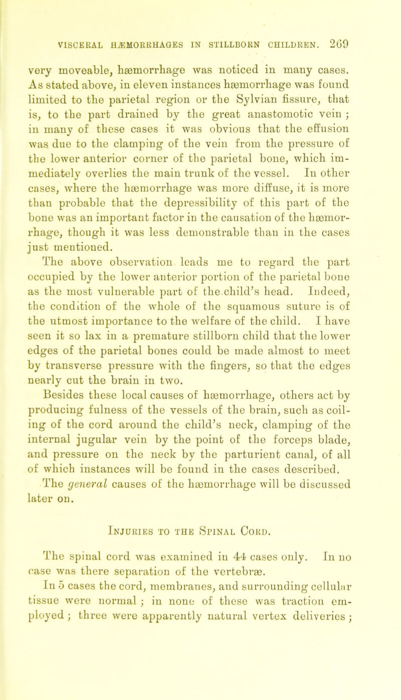 very moveable, haemorrhage was noticed in many cases. As stated above, in eleven instances haemorrhage was found limited to the parietal region or the Sylvian fissure, that is, to the part drained by the great anastomotic vein ; in many of these cases it was obvious that the effusion was due to the clamping of the vein from the pressure of the lower anterior corner of the parietal bone, which im- mediately overlies the main trunk of the vessel. In other cases, where the haemorrhage was more diffuse, it is more than probable that the depressibility of this part of the bone was an important factor in the causation of the haemor- rhage, though it was less demonstrable than in the cases just mentioned. The above observation leads me to regard the part occupied by the lower anterior portion of the parietal bone as the most vulnerable part of the child’s head. Indeed, the condition of the whole of the squamous suture is of the utmost importance to the welfare of the child. I have seen it so lax in a premature stillborn child that the lower edges of the parietal bones could be made almost to meet by transverse pressure with the fingers, so that the edges nearly cut the brain in two. Besides these local causes of haemorrhage, others act by producing fulness of the vessels of the brain, such as coil- ing of the cord around the child’s neck, clamping of the internal jugular vein by the point of the forceps blade, and pressure on the neck by the parturient canal, of all of which instances will be found in the cases described. The general causes of the haemorrhage will be discussed later on. Injuries to the Spinal Cord. The spinal cord was examined in 44 cases only. In no case was there separation of the vertebrae. In 5 cases the cord, membranes, and surrounding cellular tissue were normal ; in none of these was traction em- ployed ; three were apparently natural vertex deliveries ;