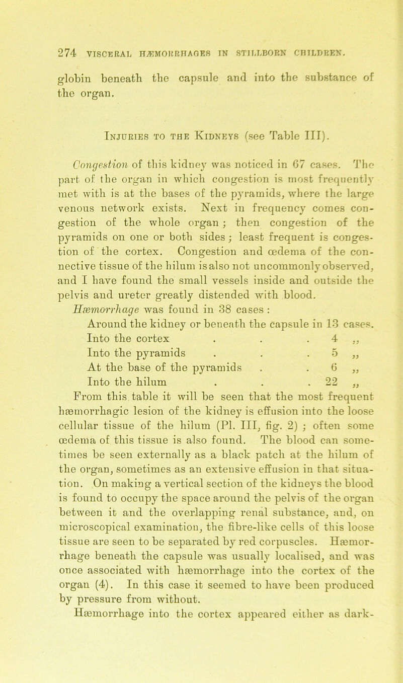 o-lobin beneath the capsule and into the substance of the organ. Injuries to the Kidneys (see Table III). Congestion of this kidney was noticed in 07 cases. The part of the organ in which congestion is most frequently met with is at the bases of the pyramids, where the large venous network exists. Next in frequency comes con- gestion of the whole organ ; then congestion of the pyramids on one or both sides; least frequent is conges- tion of the cortex. Congestion and oedema of the con- nective tissue of the hilurn is also not uncommonly observed, and I have found the small vessels inside and outside the pelvis aud ureter greatly distended with blood. Haemorrhage was fouud in 38 cases : Around the kidney or beneath the capsule in 13 cases. Into the cortex . . . 4 ,, Into the pyramids . . 5 „ At the base of the pyramids . . 6 ,, Into the hilum . . 22 „ From this table it will be seen that the most frequent haamorrhagic lesion of the kidney is effusion into the loose cellular tissue of the hilum (PI. Ill, fig. 2) ; often some oedema of this tissue is also found. The blood can some- times be seen externally as a black patch at the hilum of the organ, sometimes as an extensive effusion in that situa- tion. On making a vertical section of the kidneys the blood is found to occupy the space around the pelvis of the organ between it and the overlapping renal substance, aud, on microscopical examination, the fibre-like cells of this loose tissue are seen to be separated by red corpuscles. Haarnor- rhage beneath the capsule was usually localised, and was once associated with liaamorrhage into the cortex of the organ (4). In this case it seemed to have been produced by pressure from without. Haamorrliage into the cortex appeared either as dark-