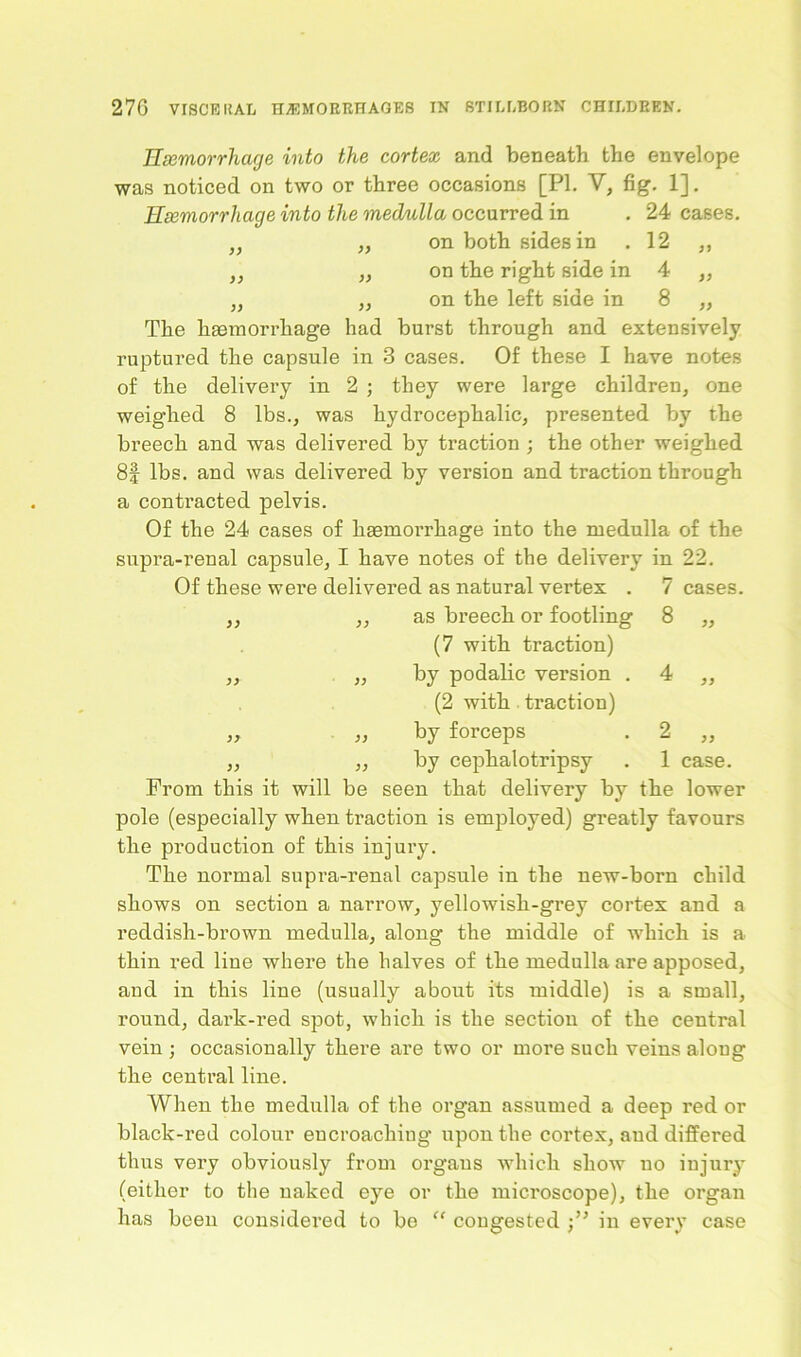 Hemorrhage into the cortex and beneath the envelope was noticed on two or three occasions [PI. V, fig. 1]. Hemorrhage into the medulla occurred in . 24 cases. „ „ on both sides in .12 ,, „ ,, on the right side in 4 ,, „ „ on the left side in 8 ,, The hasmorrliage had burst through and extensively ruptured the capsule in 3 cases. Of these I have notes of the delivery in 2 ; they were large children, one weighed 8 lbs., was hydrocephalic, presented by the breech and was delivered by traction ; the other weighed 8f lbs. and was delivered by version and traction through a contracted pelvis. Of the 24 cases of haemorrhage into the medulla of the supra-renal capsule, I have notes of the delivery in 22. Of these were delivered as natural vertex . 7 cases, 77 77 as breech or footling (7 with traction) 8 77 77 77 by podalic version . (2 with traction) 4 77 >7 77 by forceps 2 77 >7 77 by cephalotripsy 1 case. From this it will be seen that delivery by the lower pole (especially when traction is employed) greatly favours the production of this injury. The normal supra-renal capsule in the new-born child shows on section a narrow, yellowish-grey cortex and a reddish-brown medulla, along the middle of which is a thin red line where the halves of the medulla are apposed, and in this line (usually about its middle) is a small, round, dark-red spot, which is the section of the central vein ; occasionally there are two or more such veins along the central line. When the medulla of the organ assumed a deep red or black-red colour encroaching upon the cortex, and differed thus very obviously from organs which show no injury (either to the naked eye or the microscope), the organ has been considered to be “ congested in every case