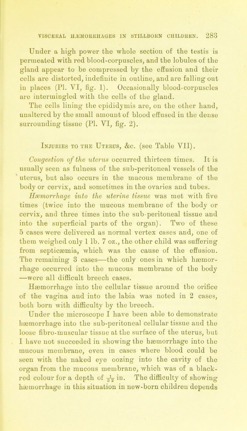 Under a liigli power the whole section of the testis is permeated with red blood-corpuscles, and the lobules of the gland appear to be compressed by the effusion and their cells are distorted, indefinite in outline, and are falling out iu places (PI. VI, fig. 1). Occasionally blood-corpuscles are intermingled with the cells of the gland. The cells lining the epididymis are, on the other hand, unaltered by the small amount of blood effused in the dense surrounding tissue (PI. VI, fig. 2). Injuries to the Uterus, &c. (see Table VII). Congestion of the uterus occurred thirteen times. It is usually seen as fulness of the sub-peritoneal vessels of the uterus, but also occurs in the mucous membrane of the body or cervix, and sometimes in the ovaries and tubes. Haemorrhage into the uterine tissue was met with five times (twice into the mucous membrane of the body or cervix, and three times into the sub-peritoneal tissue and into the superficial parts of the organ). Two of these 5 cases were delivered as normal vertex cases and, one of them weighed only 1 lb. 7 oz., the other child was suffering from septicaemia, which was the cause of the effusion. The remaining 3 cases—the only ones in which haemor- rhage occurred into the mucous membrane of the body —were all difficult breech cases. Haemorrhage into the cellular tissue around the orifice of the vagina aud into the labia was noted in 2 cases, both born with difficulty by the breech. Under the microscope I have been able to demonstrate haemorrhage into the sub-peritoneal cellular tissue and the loose fibro-muscular tissue at the surface of the uterus, but I have not succeeded in showing the haemorrhage into the mucous membrane, even in cases where blood could be seen with the naked eye oozing into the cavity of the organ from the mucous membrane, which was of a black- red colour for a depth of in. The difficulty of showing- haemorrhage in this situation in new-born children depends