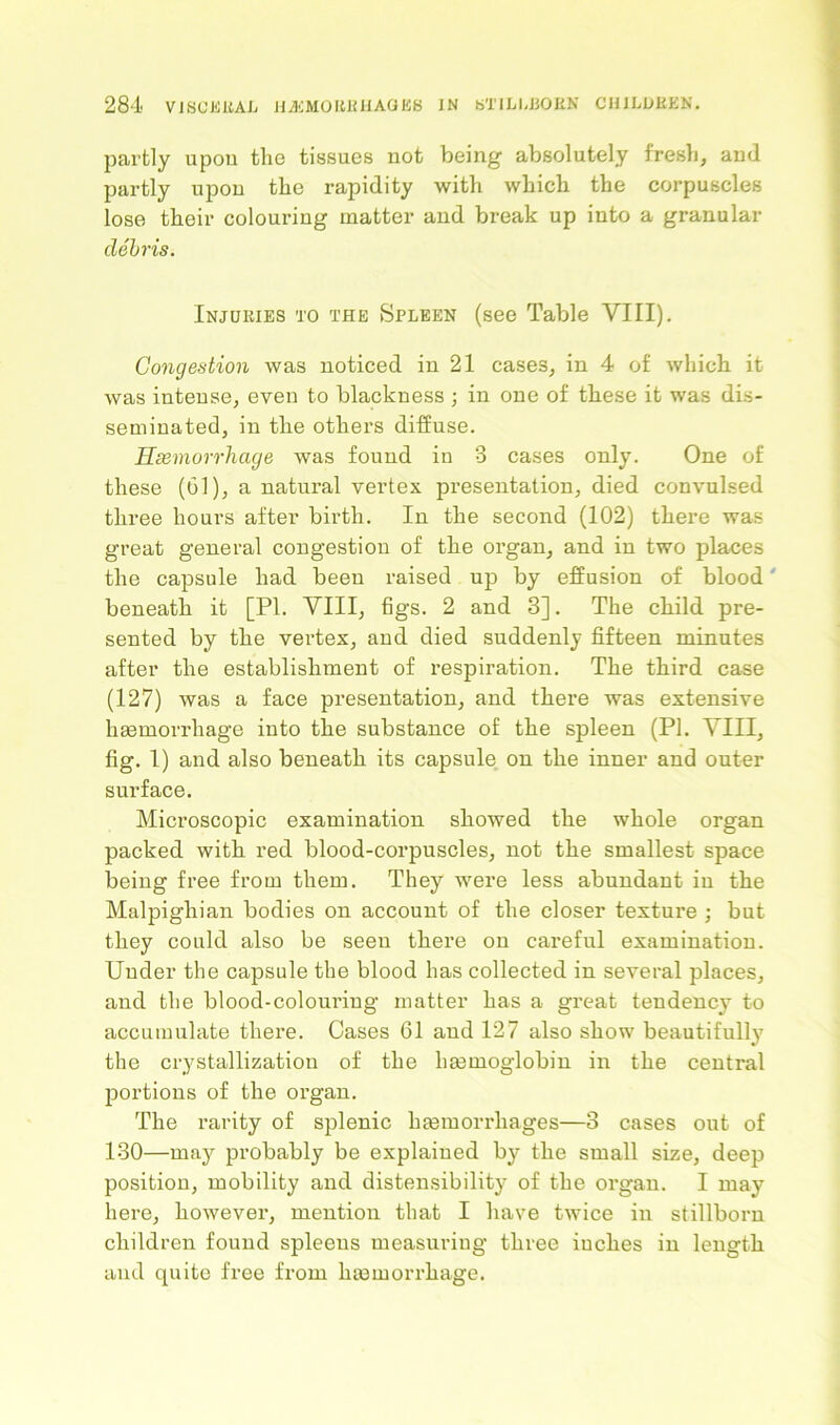 partly upou the tissues not being absolutely fresh, and partly upon the rapidity with which the corpuscles lose their colouring matter and break up into a granular debris. Injuries to the Spleen (see Table VIII). Congestion was noticed in 21 cases, in 4 of which it was intense, even to blackness ; in one of these it was dis- seminated, in the others diffuse. Hsemorrhage was found in 3 cases only. One of these (61), a natural vertex presentation, died convulsed three hours after birth. In the second (102) there was great general congestion of the organ, and in two places the capsule had been raised up by effusion of blood' beneath it [PI. VIII, figs. 2 and 3]. The child pre- sented by the vertex, and died suddenly fifteen minutes after the establishment of respiration. The third case (127) was a face presentation, and there was extensive hsemorrhage into the substance of the spleen (PI. VIII, fig. 1) and also beneath its capsule on the inner and outer surface. Microscopic examination showed the whole organ packed with red blood-corpuscles, not the smallest space being free from them. They were less abundant in the Malpighian bodies on account of the closer texture ; but they could also be seen there on careful examination. Under the capsule the blood has collected in several places, and the blood-colouring matter has a great tendency to accumulate there. Cases 61 and 127 also show beautifully the crystallization of the haemoglobin in the central portions of the organ. The rarity of splenic haemorrhages—3 cases out of 130—may probably be explained by the small size, deep position, mobility and distensibility of the organ. I may here, however, mention that I have twice in stillborn children found spleens measuring three inches in length and quite free from haemorrhage.