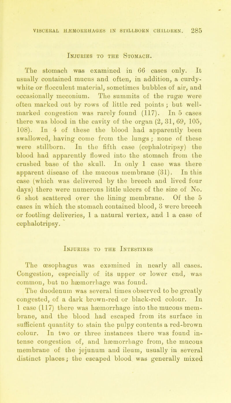 Injuries to the Stomach. The stomach was examined in 66 cases only. It usually contained mucus and often, in addition, a curdy- white or flocculent material, sometimes bubbles of air, and occasionally meconium. The summits of the rugae were often marked out by rows of little red points ; but well- marked congestion was rarely found (117). In 5 cases there was blood in the cavity of the organ (2, 31, 69, 105, 108). In 4 of these the blood had apparently been swallowed, having come from the lungs; none of these were stillborn. In the fifth case (cephalotripsy) the blood had apparently flowed into the stomach from the crushed base of the skull. In only 1 case was there apparent disease of the mucous membrane (31). In this case (which was delivered by the breech and lived four days) there were numerous little ulcers of the size of No. 6 shot scattered over the lining membrane. Of the 5 cases in which the stomach contained blood, 3 were breech or footling deliveries, 1 a natural vertex, and 1 a case of cephalotripsy. Injuries to the Intestines The oesophagus was examined in nearly all cases. Congestiou, especially of its upper or lower end, was common, but no haemorrhage was found. The duodenum was several times observed to be greatly congested, of a dark brown-red or black-red colour. In 1 case (117) there was haemorrhage into the mucous mem- brane, and the blood had escaped from its surface in sufficient quantity to stain the pulpy contents a red-brown colour. In two or three instances there was found in- tense congestion of, and haemorrhage from, the mucous membrane of the jejunum and ileum, usually in several distinct places; the escaped blood was generally mixed