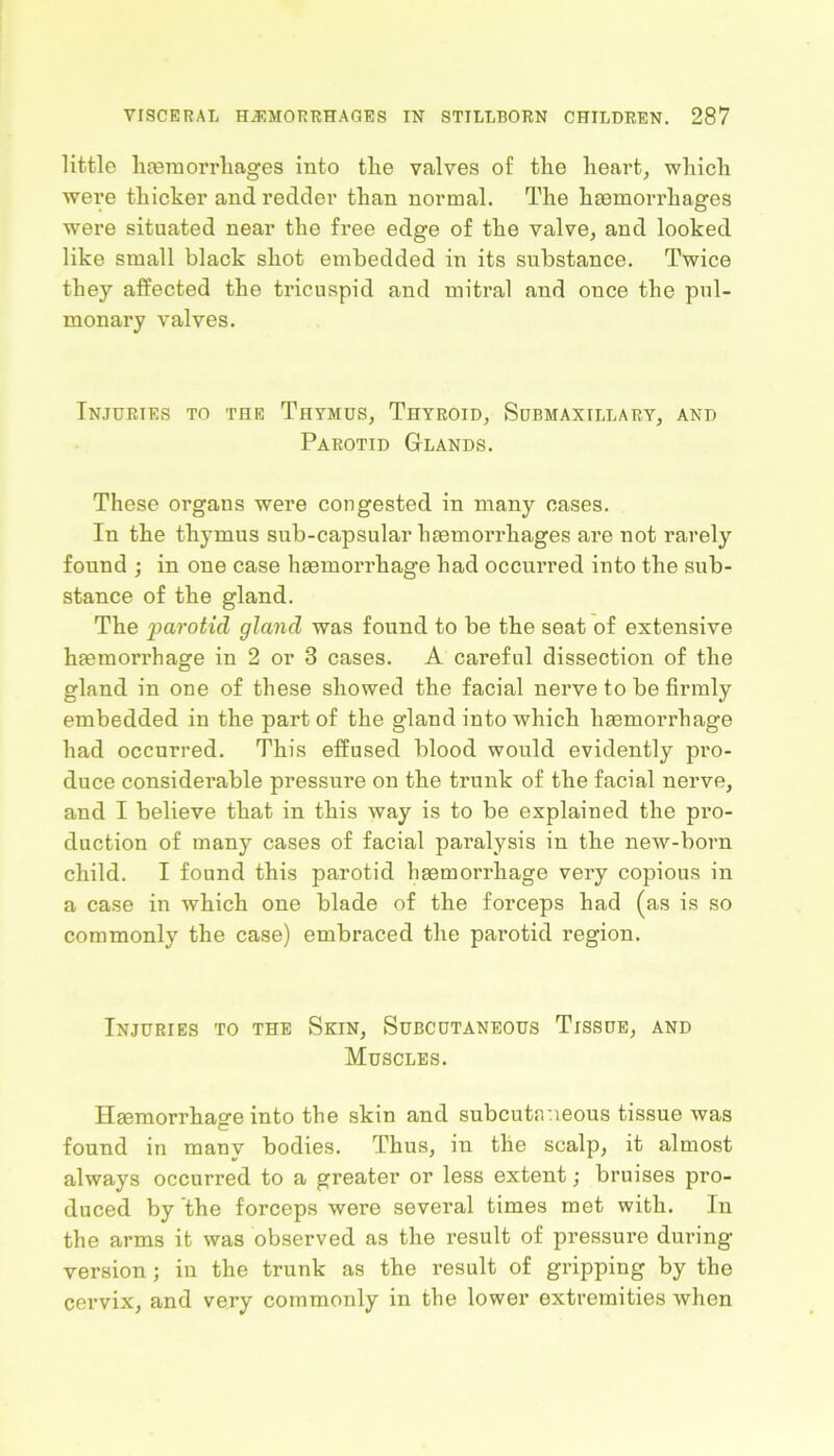 little haemorrhages into tlie valves of tlie heart, which were thicker and redder than normal. The haemorrhages were situated near the free edge of the valve, and looked like small black shot embedded in its substance. Twice they affected the tricuspid and mitral and once the pul- monary valves. Injuries to the Thymus, Thyroid, Submaxillary, and Parotid Glands. These organs were congested in many cases. In the thymus sub-capsular haemorrhages are not rarely found ; in one case haemorrhage had occurred into the sub- stance of the gland. The parotid gland was found to be the seat of extensive haemorrhage in 2 or 3 cases. A careful dissection of the gland in one of these showed the facial nerve to be firmly embedded in the part of the gland into which haemorrhage had occurred. This effused blood would evidently pro- duce considerable pressure on the trunk of the facial nerve, and I believe that in this way is to be explained the pro- duction of many cases of facial paralysis in the new-born child. I found this parotid haemorrhage very copious in a case in which one blade of the forceps had (as is so commonly the case) embraced the parotid region. Injuries to the Skin, Subcutaneous Tissue, and Muscles. Haemorrhage into the skin and subcutaneous tissue was found in many bodies. Thus, in the scalp, it almost always occurred to a greater or less extent; bruises pro- duced by the forceps were several times met with. In the arms it was observed as the result of pressure during version ; in the trunk as the result of gripping by the cervix, and very commonly in the lower extremities when