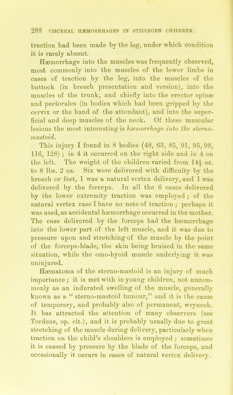 traction had been made by the leg, under which condition it is rarely absent. Haemorrhage into the muscles was frequently observed, most commonly into the muscles of the lower limbs in cases of traction by the leg, into the muscles of the buttock (in breech presentation and version), into the muscles of the trunk, and chiefly into the erector spinae and pectorales (in bodies which had been gripped by the cervix or the hand of the attendant), and into the super- ficial and deep muscles of the neck. Of these muscular lesions the most interesting is haemorrhage into the sterno- mastoid. This injury I found in 8 bodies (48, 63, 85, 91, 95,98, 116, 128) ; in 4 it occurred on the right side and in 4 on the left. The weight of the children varied from 14± oz. to 8 lbs. 2 oz. Six were delivered with difficulty by the breech or ffeet, 1 was a natural vertex delivery, and 1 was delivered by the forceps. In all the 6 cases delivered by the lower extremity fraction was employed ; of the natural vertex case I have no note of traction ; perhaps it was used, as accidental haemorrhage occurred in the mother. The case delivered by the forceps had the haemorrhage into the lower part of the left muscle, and it was due to pressure upon and stretching of the muscle by the point of the forceps-blade, the skin being bruised in the same situation, while the omo-hyoid muscle underlying it was uninjured. Hasmatoma of the sterno-mastoid is an injury of much importance ; it is met with in young children, not uncom- monly as an indurated swelling of the muscle, generally known as a “ sterno-mastoid tumour,” and it is the cause of temporary, and probably also of permanent, wryneck. It has attracted the attention of many observers (see Tordeus, op. cit.), and it is probably usually due to great stretching of the muscle during delivery, particularly when traction on the child’s shoulders is employed ; sometimes it is caused by pressure by the blade of the forceps, and occasionally it occurs in cases of natural vertex delivery.