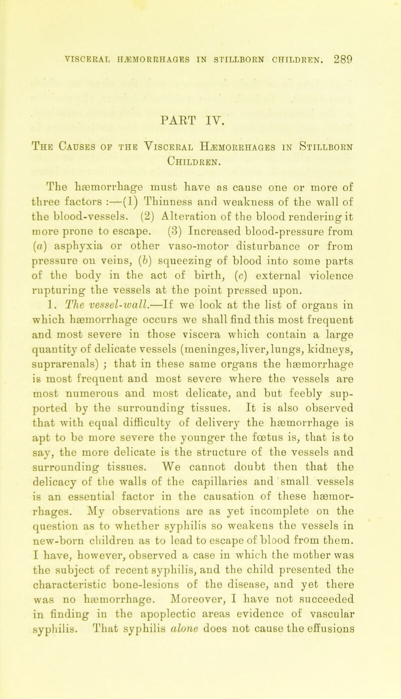 PART IV. The Causes of the Visceral Hemorrhages in Stillborn Children. The haemorrhage must have as cause one or more of three factors :—(1) Thiuness and weakness of the wall of the blood-vessels. (2) Alteration of the blood rendering it more prone to escape. (3) Increased blood-pressure from (a) asphyxia or other vaso-motor disturbance or from pressure on veins, (6) squeezing of blood into some parts of the body in the act of birth, (c) external violence rupturing the vessels at the point pressed upon. 1. The vessel-wall.—If we look at the list of organs in which haemorrhage occurs we shall find this most frequent and most severe in those viscera which contain a large quantity of delicate vessels (meninges, liver, lungs, kidneys, suprarenals) ; that in these same organs the haemorrhage is most frequent and most severe where the vessels are most numerous and most delicate, and but feebly sup- ported by the surrounding tissues. It is also observed that with equal difficulty of delivery the haemorrhage is apt to be more severe the younger the foetus is, that is to say, the more delicate is the structure of the vessels and surrounding tissues. We cannot doubt then that the delicacy of the walls of the capillaries and small vessels is an essential factor in the causation of these haemor- rhages. My observations are as yet incomplete on the question as to whether syphilis so weakens the vessels in new-born children as to lead to escape of blood from them. I have, however, observed a case in which the mother was the subject of recent syphilis, and the child presented the characteristic bone-lesions of the disease, and yet there was no haemorrhage. Moreover, I have not succeeded in finding in the apoplectic areas evidence of vascular syphilis. That syphilis alone does not cause the effusions