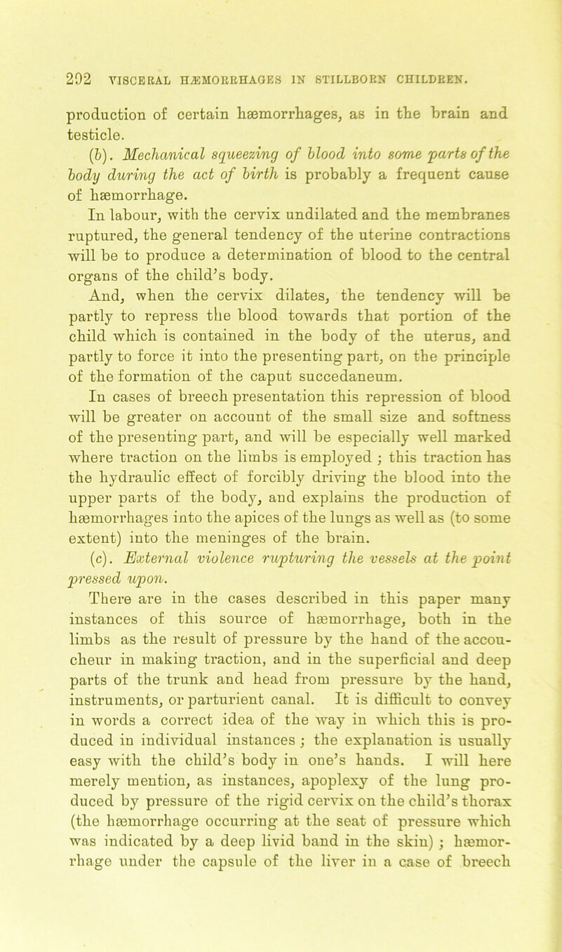 production of certain haemorrhages, as in the brain and testicle. (b) . Mechanical squeezing of blood into some 'parts of the body during the act of birth is probably a frequent cause of haemorrhage. In labour, with the cervix undilated and the membranes ruptured, the general tendency of the uterine contractions will be to produce a determination of blood to the central organs of the child’s body. And, when the cervix dilates, the tendency will be partly to repress the blood towards that portion of the child which is contained in the body of the uterus, and partly to force it into the presenting part, on the principle of the formation of the caput succedaneum. In cases of breech presentation this repression of blood Avill be greater on account of the small size and softness of the presenting part, and will be especially well marked where traction on the limbs is employed ; this traction has the hydraulic effect of forcibly driving the blood into the upper parts of the body, and explains the production of haemorrhages into the apices of the lungs as well as (to some extent) into the meninges of the brain. (c) . External violence rupturing the vessels at the point pressed upon. There are in the cases described in this paper many instances of this source of haemorrhage, both in the limbs as the result of pressure by the hand of the accou- cheur in making traction, and in the superficial and deep parts of the trunk and head from pressure by the hand, instruments, or parturient canal. It is difficult to convey in words a correct idea of the way in which this is pro- duced in individual instances ; the explanation is usually easy with the child’s body in one’s hands. I will here merely mention, as instances, apoplexy of the lung pro- duced by pressure of the rigid cervix on the child’s thorax (the haemorrhage occurring at the seat of pressure which was indicated by a deep livid band in the skin) ; haemor- rhage under the capsule of the liver in a case of breech