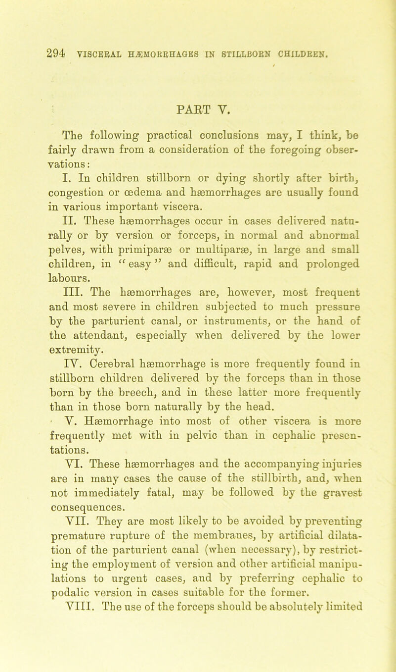 PART Y. The following practical conclusions may, I think, he fairly drawn from a consideration of the foregoing obser- vations : I. In children stillborn or dying shortly after birth, congestion or oedema and haemorrhages are usually found in various important viscera. II. These haemorrhages occur in cases delivered natu- rally or by version or forceps, in normal and abnormal pelves, with primiparae or multiparae, in large and small children, in “ easy ” and difficult, rapid and prolonged labours. III. The haemorrhages are, however, most frequent and most severe in children subjected to much pressure by the parturient canal, or instruments, or the hand of the attendant, especially when delivered by the lower extremity. IY. Cerebral haemorrhage is more frequently found in stillborn children delivered by the forceps than in those born by the breech, and in these latter more frequently than in those born naturally by the head. • Y. Haemorrhage into most of other viscera is more frequently met with in pelvic than in cephalic presen- tations. VI. These haemorrhages and the accompanying injuries are in many cases the cause of the stillbirth, and, when not immediately fatal, may be followed by the gravest consequences. VII. They are most likely to be avoided by preventing premature rupture of the membranes, by artificial dilata- tion of the parturient canal (when necessary), by restrict- ing the employment of version and other artificial manipu- lations to urgent cases, and by preferring cephalic to podalic version in cases suitable for the former. VIII. The use of the forceps should be absolutely limited