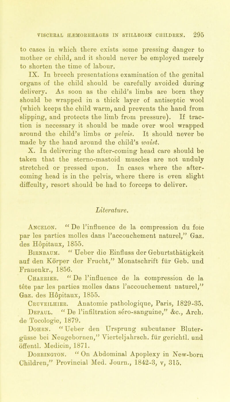 to cases in which there exists some pressing danger to mother or child, and it should never be employed merely to shorten the time of labour. IX. In breech presentations examination of the genital organs of the child should be carefully avoided during delivery. As soon as the child’s limbs are born they should be wrapped in a thick layer of antiseptic wool (which keeps the child warm, and prevents the hand from slipping, and protects the limb from pressure). If trac- tion is necessary it should be made over wool wrapped around the child’s limbs or pelvis. It should never be made by the hand around the child’s waist. X. In delivering the after-coming head care should be taken that the sterno-mastoid muscles are not unduly stretched or pressed upon. In cases where the after- coming head is in the pelvis, where there is even slight diffculty, resort should be had to forceps to deliver. Literature. Ancelon. “ De l’influence de la compression du foie par les parties molles dans l’accouchement naturel,” Glaz. des Hopitaux, 1855. Birnbauh. “ Ueber die Einfluss der Geburtsthatigkeit auf den Korper der Frucht,” Monatschrift fur Geb. und Frauenkr., 1856. Charrier. “ De l’influence de la compression de la t£te par les parties molles dans l’accouchement naturel,” Gaz. des Hopitaux, 1855. Cruveilhier. Anatomie pathologique, Paris, 1829-35. Depaul. “ De l’infiltration sero-sanguine,” &c., Arch, de Tocologie, 1879. Dohrn. “ Ueber den Ursprung subcutaner Bluter- giisse bei Neugebornen,” Vierteljalirsch. fur gerichtl. und offentl. Medicin, 1871. Dorrington. “ On Abdominal Apoplexy in New-born Children,” Provincial Med. Journ., 1842-3, v, 315.