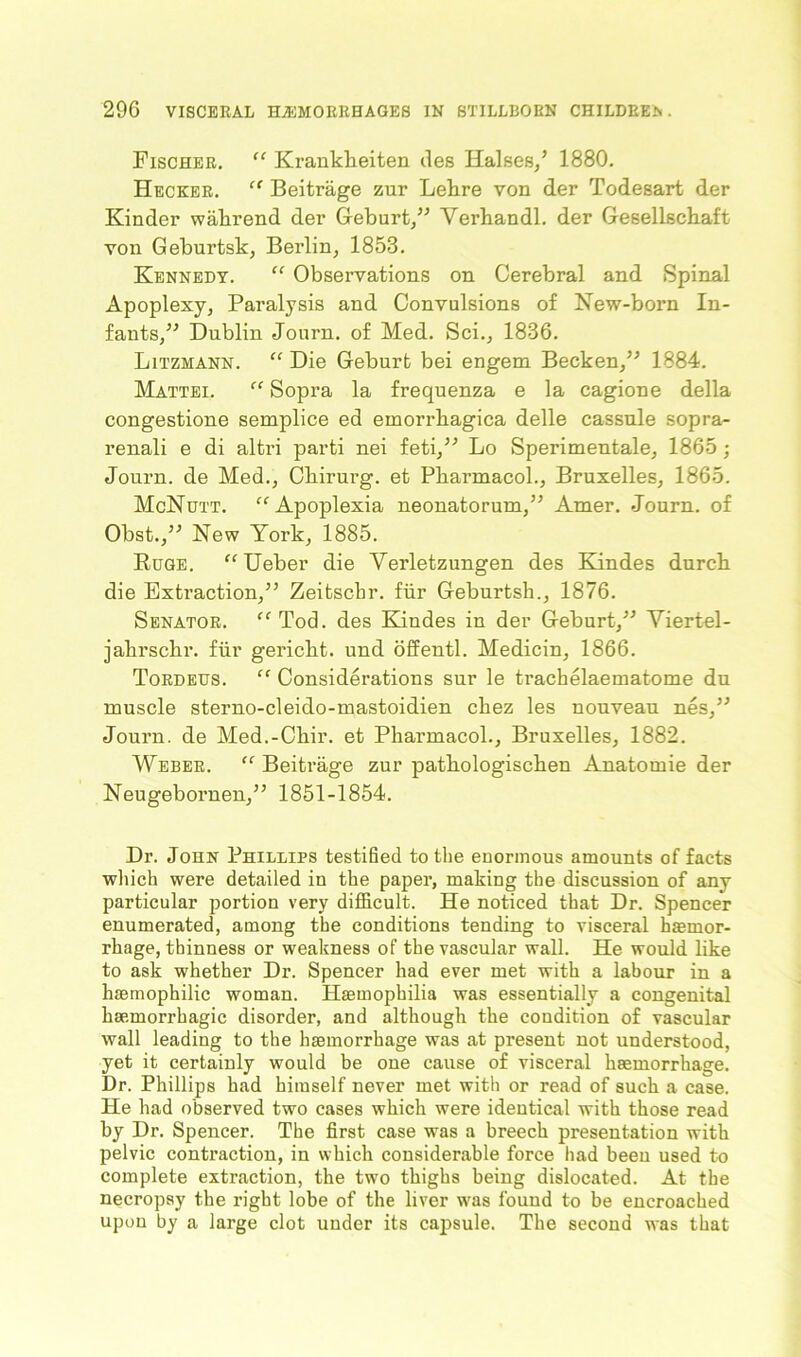 Fischer. “ KrankFeiten lies Halses/ 1880. Hecker. “ Beitrage zur LeFre von der Todesart der Kinder waFrend der Geburt,” YerFandl. der GesellscFaft von Geburtsk, Berlin, 1853. Kennedy. “ Observations on Cerebral and Spinal Apoplexy, Paralysis and Convulsions of New-born In- fants,” Dublin Journ. of Med. Sci., 1836. Litzmann. “ Die Geburt bei engem Becken,” 1884. Mattei. “ Sopra la frequenza e la cagione della congestione semplice ed emorrFagica delle cassnle sopra- renali e di altri parti nei feti,” Lo Sperimentale, 1865; Journ. de Med., CFirurg. et PFarmacol., Bruxelles, 1865. McNutt. “ Apoplexia neonatorum,” Amer. Journ. of Obst.,” New York, 1885. Huge. “Ueber die Verletzungen des Kindes durcF die Extraction,” Zeitsclir. fur Geburtsh., 1876. Senator. “ Tod. des Kindes in der Geburt,” Yiertel- jaFrschr. fur gericbt. und offentl. Medicin, 1866. Tordeus. “ Considerations sur le trachelaematome du muscle sterno-cleido-mastoidien cliez les nouveau nes,” Journ. de Med.-CFir. et PFarmacol., Bruxelles, 1882. Weber. “ Beitrage zur patFologiscFen Anatomie der Neugebornen,” 1851-1854. Dr. John Phillips testified to the enormous amounts of facts which were detailed in the paper, making the discussion of any particular portion very difficult. He noticed that Dr. Spencer enumerated, among the conditions tending to visceral hemor- rhage, thinness or weakness of the vascular wall. He would like to ask whether Dr. Spencer had ever met with a labour in a hemophilic woman. Hemophilia was essentially a congenital hemorrhagic disorder, and although the condition of vascular wall leading to the hemorrhage was at present not understood, yet it certainly would be one cause of visceral hemorrhage. Dr. Phillips had himself never met with or read of such a case. He had observed two cases which were identical with those read by Dr. Spencer. The first case was a breech presentation with pelvic contraction, in which considerable force had been used to complete extraction, the two thighs being dislocated. At the necropsy the right lobe of the liver was found to be encroached upon by a large clot under its capsule. The second was that