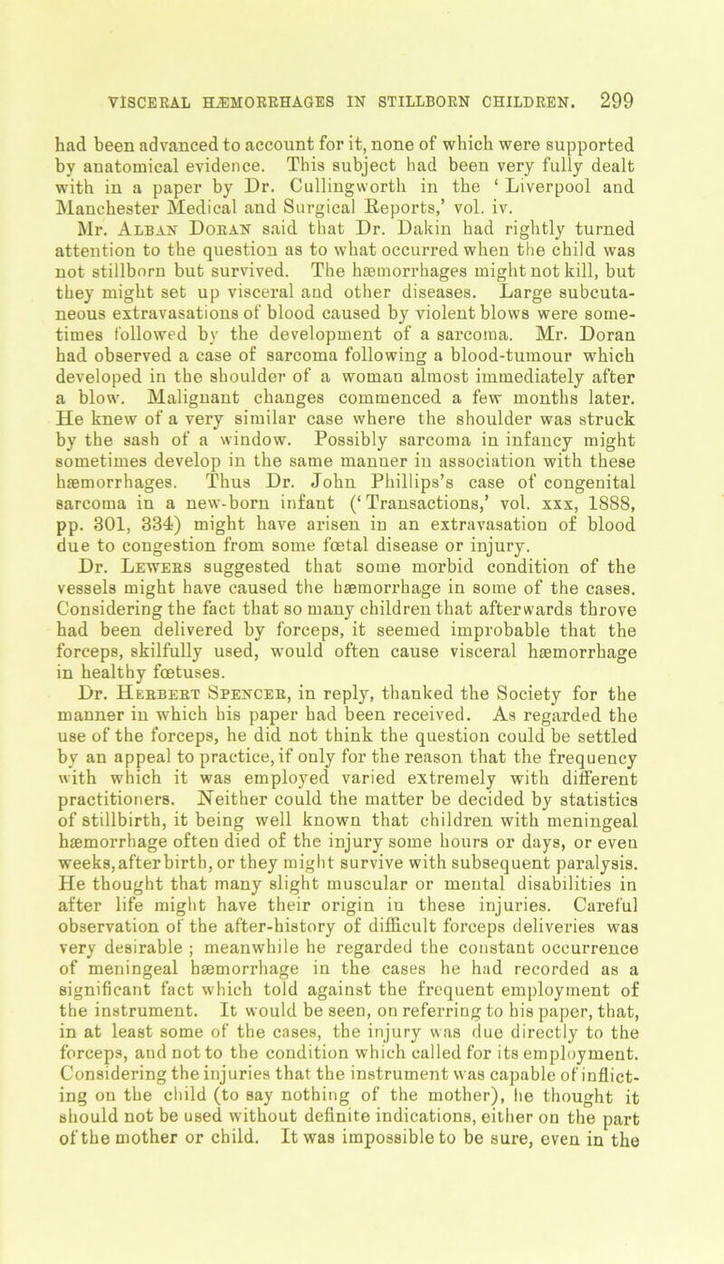 had been advanced to account for it, none of which were supported by anatomical evidence. This subject had been very fully dealt with in a paper by Dr. Cullingworth in the ‘ Liverpool and Manchester Medical and Surgical Reports,’ vol. iv. Mr. Alban Doran said that Dr. Dakin had rightly turned attention to the question as to what occurred when the child was not stillborn but survived. The haemorrhages might not kill, but they might set up visceral and other diseases. Large subcuta- neous extravasations of blood caused by violent blows were some- times followed by the development of a sarcoma. Mr. Doran had observed a case of sarcoma following a blood-tumour which developed in the shoulder of a woman almost immediately after a blow. Malignant changes commenced a few months later. He knew of a very similar case where the shoulder was struck by the sash of a window. Possibly sarcoma in infancy might sometimes develop in the same manner in association with these haemorrhages. Thus Dr. John Phillips’s case of congenital sarcoma in a new-born infant (‘Transactions,’ vol. xxx, 1888, pp. 301, 334) might have arisen in an extravasation of blood due to congestion from some foetal disease or injury. Dr. Lewers suggested that some morbid condition of the vessels might have caused the haemorrhage in some of the cases. Considering the fact that so many children that afterwards throve had been delivered by forceps, it seemed improbable that the forceps, skilfully used, would often cause visceral haemorrhage in healthy foetuses. Dr. Herbert Spencer, in reply, thanked the Society for the manner in w'hich his paper had been received. As regarded the use of the forceps, he did not think the question could be settled by an appeal to practice, if only for the reason that the frequency with which it was employed varied extremely with different practitioners. Neither could the matter be decided by statistics of stillbirth, it being well known that children with meningeal haemorrhage often died of the injury some hours or days, or even weeks,afterbirth, or they might survive with subsequent paralysis. He thought that many slight muscular or mental disabilities in after life might have their origin in these injuries. Careful observation of the after-history of difficult forceps deliveries was very desirable ; meanwhile he regarded the constant occurrence of meningeal haemorrhage in the cases he had recorded as a significant fact which told against the frequent employment of the instrument. It would be seen, on referring to his paper, that, in at least some of the cases, the injury was due directly to the forceps, aud not to the condition which called for its employment. Considering the injuries that the instrument was capable of inflict- ing on the child (to say nothing of the mother), lie thought it should not be used without definite indications, either on the part of the mother or child. It was impossible to be sure, even in the