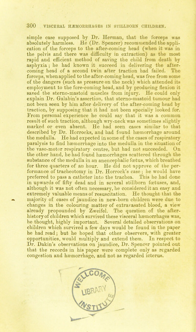 simple case supposed by Dr. Herman, that the forceps was absolutely harmless. He (Dr. Spencer) recommended the appli- cation of the forceps to the after-coming head (when it was in the pelvis and there was difficulty in extraction) as the most rapid and efficient method of saving the child from death by asphyxia ; he had known it succeed in delivering the after- coming head of a second twin after traction had failed. The forceps, when applied to the after-coming head, was free from some of the dangers (such as pressure on the neck) which attended its employment to the fore-coming head, and by producing flexion it saved the sterno-mastoid muscles from injury. He could only explain Dr. Glalabin’s assertion, that sterno-mastoid tumour had not been seen by him after delivery of the after-coming head by traction, by supposing that it had not been specially looked for. From personal experience he could say that it was a common result of such traction, although wry-neck was sometimes slightly marked or even absent. He had seen cases similar to that described by Dr. Horrocks, and had found haemorrhage around the medulla. He had expected in some of the cases of respiratory paralysis to find haemorrhage into the medulla in the situation of the vaso-motor respiratory centre, but had not succeeded. On the other hand, he had found haemorrhages scattered through the substance of the medulla in an anencephalic foetus, which breathed for three quarters of an hour. He did not approve of the per- formance of tracheotomy in Dr. Horrock’s case ; he would have preferred to pass a catheter into the trachea. This he had done in upwards of fifty dead and in several stillborn foetuses, and, although it was not often necessary, he considered it an easy and extremely valuable means of resuscitation. He thought that the majority of cases of jaundice in new-born children were due to changes in the colouring matter of extravasated blood, a view already propounded by Zweifel. The question of the after- history of children which survived these visceral hfemorrbages was, he thought, highly important. Several detailed observations on children which survived a few days would be fouud in the paper he had read; but he hoped that other observers, with greater opportunities, would multiply and extend them. In respect to Dr. Dakin’s observations on jaundice, Dr. Spencer pointed out that the records in his paper were complete only as regarded congestion and htemorrhage, and not as regarded icterus.