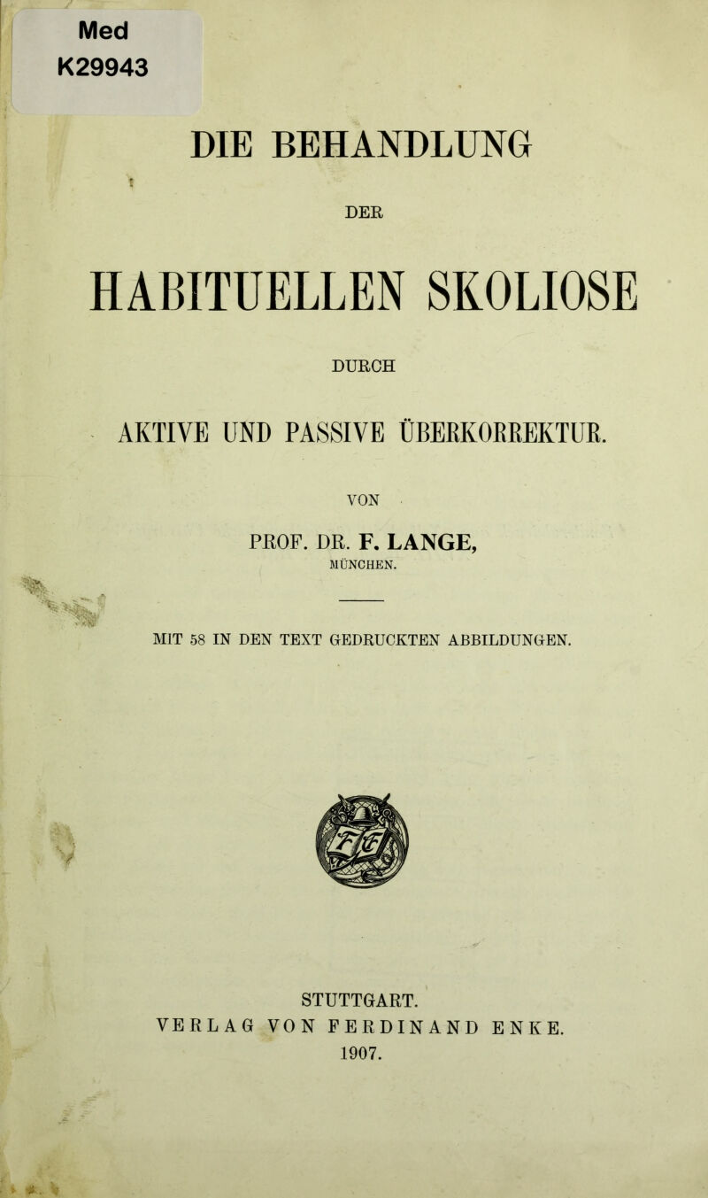 Med K29943 DIE BEHANDLUNG f DEE, HABITUELLEN SKOLIOSE DURCH AKTIVE UND PASSIVE ÜBEßKOEßEKTUß. % PBOF. DR. F. LANGE, MÜNCHEN. MIT 58 IN DEN TEXT GEDRUCKTEN ABBILDUNGEN. STUTTGART. VERLAG VON FERDINAND ENKE. 1907.