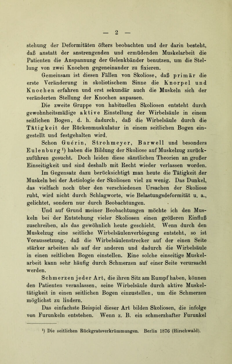 stehung der Deformitäten öfters beobachten und der darin besteht, daß anstatt der anstrengenden und ermüdenden Muskelarbeit die Patienten die Anspannung der Gelenkbänder benutzen, um die Stel- lung von zwei Knochen gegeneinander zu fixieren. Gemeinsam ist diesen Fällen von Skoliose, daß primär die erste Veränderung in skoliotischem Sinne die Knorpel und Knochen erfahren und erst sekundär auch die Muskeln sich der veränderten Stellung der Knochen anpassen. Die zweite Gruppe von habituellen Skoliosen entsteht durch gewohnheitsmäßige aktive Einstellung der Wirbelsäule in einem seitlichen Bogen, d. h. dadurch, daß die Wirbelsäule durch die Tätigkeit der Rückenmuskulatur in einem seitlichen Bogen ein- gestellt und festgehalten wird. Schon Guerin, Strohmeyer, Barwell und besonders Eulenburg haben die Bildung der Skoliose auf Muskelzug zurück- zuführen gesucht. Doch leiden diese sämtlichen Theorien an großer Einseitigkeit und sind deshalb mit Recht wieder verlassen worden. Im Gegensatz dazu berücksichtigt man heute die Tätigkeit der Muskeln bei der Aetiologie der Skoliosen viel zu wenig. Das Dunkel, das vielfach noch über den verschiedenen Ursachen der Skoliose ruht, wird nicht durch Schlagworte, wie Belastungsdeformität u. a., gelichtet, sondern nur durch Beobachtungen. Und auf Grund meiner Beobachtungen möchte ich den Mus- keln bei der Entstehung vieler Skoliosen einen größeren Einfluß zuschreiben, als das gewöhnlich heute geschieht. Wenn durch den Muskelzug eine seitliche Wirbelsäulenverbiegung entsteht, so ist Voraussetzung, daß die Wirbelsäulenstrecker auf der einen Seite stärker arbeiten als auf der anderen und dadurch die Wirbelsäule in einen seitlichen Bogen einstellen. Eine solche einseitige Muskel- arbeit kann sehr häufig durch Schmerzen auf einer Seite verursacht werden. Schmerzen jeder Art, die ihren Sitz am Rumpf haben, können den Patienten veranlassen, seine Wirbelsäule durch aktive Muskel- tätigkeit in einen seitlichen Bogen einzustellen, um die Schmerzen möglichst zu lindern. Das einfachste Beispiel dieser Art bilden Skoliosen, die infolge von Furunkeln entstehen. Wenn z. B. ein schmerzhafter Furunkel Die seitlichen Rückgratsverkrümmungen. Berlin 1876 (Hirschwald).