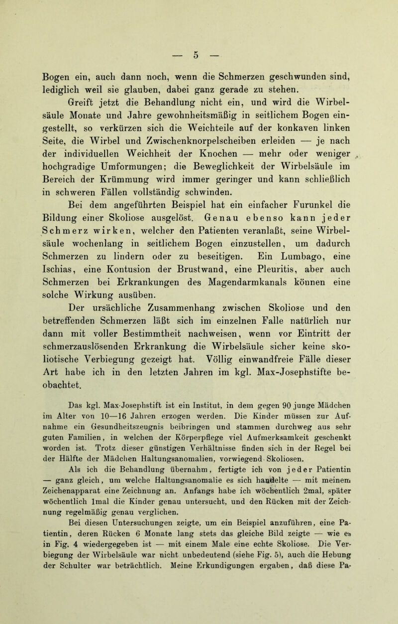 Bogen ein, auch dann noch, wenn die Schmerzen geschwunden sind, lediglich weil sie glauben, dabei ganz gerade zu stehen. Greift jetzt die Behandlung nicht ein, und wird die Wirbel- säule Monate und Jahre gewohnheitsmäßig in seitlichem Bogen ein- gestellt, so verkürzen sich die Weichteile auf der konkaven linken Seite, die Wirbel und Zwischenknorpelscheiben erleiden — je nach der individuellen Weichheit der Knochen — mehr oder weniger hochgradige Umformungen; die Beweglichkeit der Wirbelsäule im Bereich der Krümmung wird immer geringer und kann schließlich in schweren Fällen vollständig schwinden. Bei dem angeführten Beispiel hat ein einfacher Furunkel die Bildung einer Skoliose ausgelöst. Genau ebenso kann jeder Schmerz wirken, welcher den Patienten veranlaßt, seine Wirbel- säule wochenlang in seitlichem Bogen einzustellen, um dadurch Schmerzen zu lindern oder zu beseitigen. Ein Lumbago, eine Ischias, eine Kontusion der Brustwand, eine Pleuritis, aber auch Schmerzen bei Erkrankungen des Magendarmkanals können eine solche Wirkung ausüben. Der ursächliche Zusammenhang zwischen Skoliose und den betreffenden Schmerzen läßt sich im einzelnen Falle natürlich nur dann mit voller Bestimmtheit nachweisen, wenn vor Eintritt der schmerzauslösenden Erkrankung die Wirbelsäule sicher keine sko- liotische Verbiegung gezeigt hat. Völlig einwandfreie Fälle dieser Art habe ich in den letzten Jahren im kgl. Max-Josephstifte be- obachtet. Das kgl. Max-Josephstift ist ein Institut, in dem gegen 90 junge Mädchen ira Alter von 10—16 Jahren erzogen werden. Die Kinder müssen zur Auf- nahme ein Gesundheitszeugnis beihringen und stammen durchweg aus sehr guten Familien, in welchen der Körperpflege viel Aufmerksamkeit geschenkt worden ist. Trotz dieser günstigen Verhältnisse finden sich in der Regel bei der Hälfte der Mädchen Haltungsanomalien, vorwiegend Skoliosen. Als ich die Behandlung übernahm, fertigte ich von jeder Patientin — ganz gleich, um welche Haltungsanomalie es sich handelte — mit meinem Zeichenapparat eine Zeichnung an. Anfangs habe ich wöchentlich 2mal, später wöchentlich Imal die Kinder genau untersucht, und den Rücken mit der Zeich- nung regelmäßig genau verglichen. Bei diesen Untersuchungen zeigte, um ein Beispiel anzuführen, eine Pa- tientin, deren Rücken 6 Monate lang stets das gleiche Bild zeigte — wie es in Fig. 4 wiedergegeben ist — mit einem Male eine echte Skoliose. Die Ver- biegung der Wirbelsäule war nicht unbedeutend (siehe Fig. 5), auch die Hebung der Schulter war beträchtlich. Meine Erkundigungen ergaben, daß diese Pa-