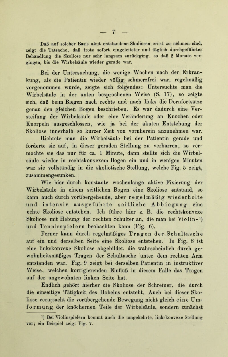 Daß auf solcher Basis akut entstandene Skoliosen ernst zu nehmen sind, zeigt die Tatsache, daß trotz sofort eingeleiteter und täglich durchgeführter Behandlung die Skoliose nur sehr langsam zurückging, so daß 2 Monate ver- gingen, bis die Wirbelsäule wieder gerade war. Bei der Untersuchung, die wenige Wochen nach der Erkran- kung, als die Patientin wieder völlig^ schmerzfrei war, regelmäßig vorgenommen wurde, zeigte sich folgendes: Untersuchte man die Wirbelsäule in der unten besprochenen Weise (S. 17), so zeigte sich, daß beim Biegen nach rechts und nach links die Dornfortsätze genau den gleichen Bogen beschrieben. Es war dadurch eine Ver- steifung der Wirbelsäule oder eine Veränderung an Knochen oder Knorpeln ausgeschlossen, wie ja bei der akuten Entstehung der Skoliose innerhalb so kurzer Zeit von vornherein anzunehmen war. Richtete man die Wirbelsäule bei der Patientin gerade und forderte sie auf, in dieser geraden Stellung zu verharren, so ver- mochte sie das nur für ca. 1 Minute, dann stellte sich die Wirbel- säule wieder in rechtskonvexem Bogen ein und in wenigen Minuten war sie vollständig in die skoliotische Stellung, welche Fig. 5 zeigt, zusammengesunken. Wie hier durch konstante wochenlange aktive Fixierung der Wirbelsäule in einem seitlichen Bogen eine Skoliose entstand, so kann auch durch vorübergehende, aber regelmäßig wiederholte und intensiv ausgeführte seitliche Abbiegung eine echte Skoliose entstehen. Ich führe hier z. B. die rechtskonvexe Skoliose mit Hebung der rechten Schulter an, die man bei Violin-^) und Tennisspielern beobachten kann (Fig. 6). Ferner kann durch regelmäßiges Tragen der Schultasche auf ein und derselben Seite eine Skoliose entstehen. In Fig. 8 ist eine linkskonvexe Skoliose abgebildet, die wahrscheinlich durch ge- wohnheitsmäßiges Tragen der Schultasche unter dem rechten Arm entstanden war. Fig. 9 zeigt bei derselben Patientin in instruktiver Weise, welchen korrigierenden Einfluß in diesem Falle das Tragen auf der ungewohnten linken Seite hat. Endlich gehört hierher die Skoliose der Schreiner, die durch die einseitige Tätigkeit des Hobelns entsteht. Auch bei dieser Sko- liose verursacht die vorübergehende Bewegung nicht gleich eine Um- formung der knöchernen Teile der Wirbelsäule, sondern zunächst 9 Bei Violinspielern kommt auch die umgekehrte, linkskonvexe Stellung vor; ein Beispiel zeigt Fig, 7.