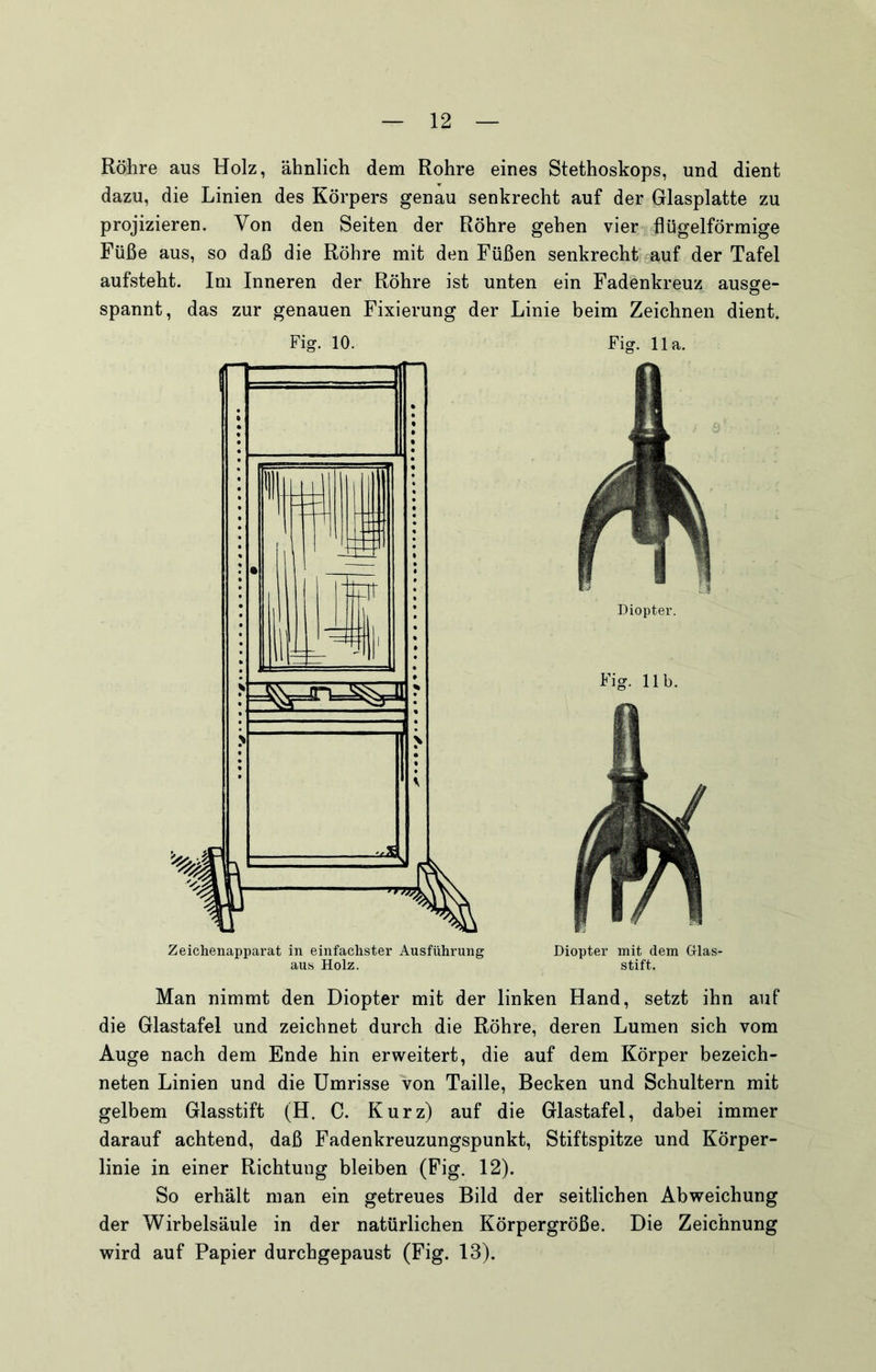 Röhre aus Holz, ähnlich dem Rohre eines Stethoskops, und dient dazu, die Linien des Körpers genau senkrecht auf der Glasplatte zu projizieren. Von den Seiten der Röhre gehen vier flügelförmige Füße aus, so daß die Röhre mit den Füßen senkrecht“ auf der Tafel aufsteht. Im Inneren der Röhre ist unten ein Fadenkreuz ausge- spannt, das zur genauen Fixierung der Linie beim Zeichnen dient. Fig. 10. Fig. 11a. Diopter. Fig. 11b. Zeichenapparat in einfachster Ausführung aus Holz. Diopter mit dem Glas- stift. Man nimmt den Diopter mit der linken Hand, setzt ihn auf die Glastafel und zeichnet durch die Röhre, deren Lumen sich vom Auge nach dem Ende hin erweitert, die auf dem Körper bezeich- neten Linien und die Umrisse von Taille, Becken und Schultern mit gelbem Glasstift (H. C. Kurz) auf die Glastafel, dabei immer darauf achtend, daß Fadenkreuzungspunkt, Stiftspitze und Körper- linie in einer Richtung bleiben (Fig. 12). So erhält man ein getreues Bild der seitlichen Abweichung der Wirbelsäule in der natürlichen Körpergröße. Die Zeichnung wird auf Papier durchgepaust (Fig. 13).