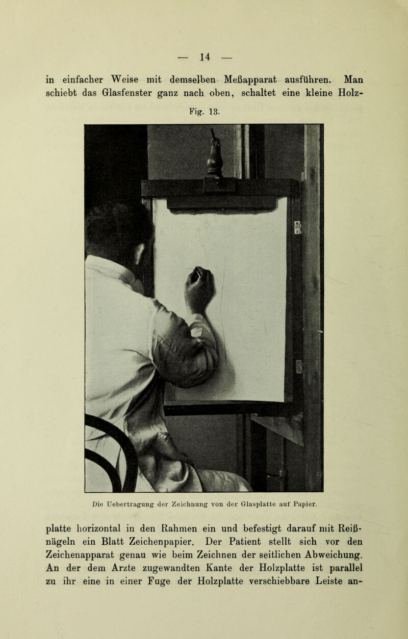 in einfacher Weise mit demselben Meßapparat ausführen. Man schiebt das Glasfenster ganz nach oben, schaltet eine kleine Holz- Fig. 13. Die Uebertragung der Zeichnung von der Glasplatte auf Papier. platte horizontal in den Rahmen ein und befestigt darauf mit Reiß- nägeln ein Blatt Zeichenpapier. Der Patient stellt sich vor den Zeichenapparat genau wie beim Zeichnen der seitlichen Abweichung. An der dem Arzte zugewandten Kante der Holzplatte ist parallel zu ihr eine in einer Fuge der Holzplatte verschiebbare Leiste an-