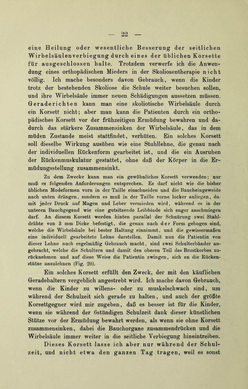 eine Heilung oder wesentliche Besserung der seitlichen Wirbelsäulen Verbiegung durch eines der üblichen Korsette für ausgeschlossen halte. Trotzdem verwerfe ich die Anwen- dung eines orthopädischen Mieders in der Skoliosentherapie nicht völlig. Ich mache besonders davon Gebrauch, wenn die Kinder trotz der bestehenden Skoliose die Schule weiter besuchen sollen, und ihre Wirbelsäule immer neuen Schädigungen aussetzen müssen. Geraderichten kann man eine skoliotische Wirbelsäule durch ein Korsett nicht; aber man kann die Patienten durch ein ortho- pädisches Korsett vor der frühzeitigen Ermüdung bewahren und da- durch das stärkere Zusammensinken der Wirbelsäule, das in dem müden Zustande meist stattfindet, verhüten. Ein solches Korsett soll dieselbe Wirkung ausüben wie eine Stuhllehne, die genau nach der individuellen Rückenform gearbeitet ist, und die ein Ausruhen der Rückenmuskulatur gestattet, ohne daß der Körper in die Er- müdungsstellung zusammensinkt. Zu dem Zwecke kann man ein gewöhnliches Korsett verwenden; nur muß es folgenden Anforderungen entsprechen. Es darf nicht wie die bisher üblichen Modeformen vorn in der Taille einschneiden und die Baucheingeweide nach unten drängen, sondern es muß in der Taille vorne locker anliegen, da- mit jeder Druck auf Magen und Leber vermieden wird, während es in der unteren Bauchgegend wie eine gutsitzende Leibbinde sich enger anschmiegen darf. An diesem Korsett werden hinten parallel der Schnürung zwei Stahl- drähte von 3 mm Dicke befestigt, die genau nach der Form gebogen sind, welche die Wirbelsäule bei bester Haltung einnimmt, und die gewissermaßen eine individuell gearbeitete Lehne darstellen. Damit nun die Patientin von dieser Lehne auch regelmäßig Gebrauch macht, sind zwei Schulterbänder an- gebracht, welche die Schultern und damit den oberen Teil des Brustkorbes zu- rücknehmen und auf diese Weise die Patientin zwingen, sich an die Rücken- stütze anzulehnen (Fig. 20). Ein solches Korsett erfüllt den Zweck, der mit den käuflichen Geradehaltern vergeblich angestrebt wird. Ich mache davon Gebrauch, wenn die Kinder zu willens- oder zu muskelschwach sind, um während der Schulzeit sich gerade zu halten, und auch der größte Korsettgegner wird mir zugeben, daß es besser ist für die Kinder, wenn sie während der ßstündigen Schulzeit dank dieser künstlichen Stütze vor der Ermüdung bewahrt werden, als wenn sie ohne Korsett zusammensinken, dabei die Bauchorgane zusammendrücken und die Wirbelsäule immer weiter in die seitliche Verbiegung hineintreiben. Dieses Korsett lasse ich aber nur während der Schul- zeit, und nicht etwa den ganzen Tag tragen, weil es sonst