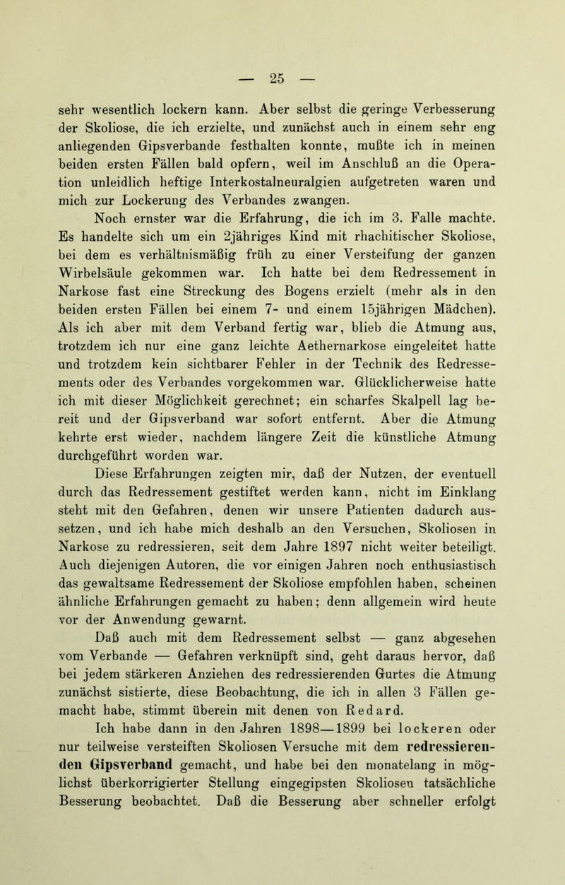 sehr wesentlich lockern kann. Aber selbst die geringe Verbesserung der Skoliose, die ich erzielte, und zunächst auch in einem sehr eng anliegenden Gipsverbande festhalten konnte, mußte ich in meinen beiden ersten Fällen bald opfern, weil im Anschluß an die Opera- tion unleidlich heftige Interkostalneuralgien aufgetreten waren und mich zur Lockerung des Verbandes zwangen. Noch ernster war die Erfahrung, die ich im 3. Falle machte. Es handelte sich um ein 2jähriges Kind mit rhachitischer Skoliose, bei dem es verhältnismäßig früh zu einer Versteifung der ganzen Wirbelsäule gekommen war. Ich hatte bei dem Redressement in Narkose fast eine Streckung des Bogens erzielt (mehr als in den beiden ersten Fällen bei einem 7- und einem 15jährigen Mädchen). Als ich aber mit dem Verband fertig war, blieb die Atmung aus, trotzdem ich nur eine ganz leichte Aethernarkose eingeleitet hatte und trotzdem kein sichtbarer Fehler in der Technik des Redresse- ments oder des Verbandes vorgekommen war. Glücklicherweise hatte ich mit dieser Möglichkeit gerechnet; ein scharfes Skalpell lag be- reit und der Gipsverband war sofort entfernt. Aber die Atmung kehrte erst wieder, nachdem längere Zeit die künstliche Atmung durchgeführt worden war. Diese Erfahrungen zeigten mir, daß der Nutzen, der eventuell durch das Redressement gestiftet werden kann, nicht im Einklang steht mit den Gefahren, denen wir unsere Patienten dadurch aus- setzen, und ich habe mich deshalb an den Versuchen, Skoliosen in Narkose zu redressieren, seit dem Jahre 1897 nicht weiter beteiligt. Auch diejenigen Autoren, die vor einigen Jahren noch enthusiastisch das gewaltsame Redressement der Skoliose empfohlen haben, scheinen ähnliche Erfahrungen gemacht zu haben; denn allgemein wird heute vor der Anwendung gewarnt. Daß auch mit dem Redressement selbst — ganz abgesehen vom Verbände — Gefahren verknüpft sind, geht daraus hervor, daß bei jedem stärkeren Anziehen des redressierenden Gurtes die Atmung zunächst sistierte, diese Beobachtung, die ich in allen 3 Fällen ge- macht habe, stimmt überein mit denen von Redard. Ich habe dann in den Jahren 1898—1899 bei lockeren oder nur teilweise versteiften Skoliosen Versuche mit dem redressieren- den Gipsverband gemacht, und habe bei den monatelang in mög- lichst überkorrigierter Stellung eingegipsten Skoliosen tatsächliche Besserung beobachtet. Daß die Besserung aber schneller erfolgt