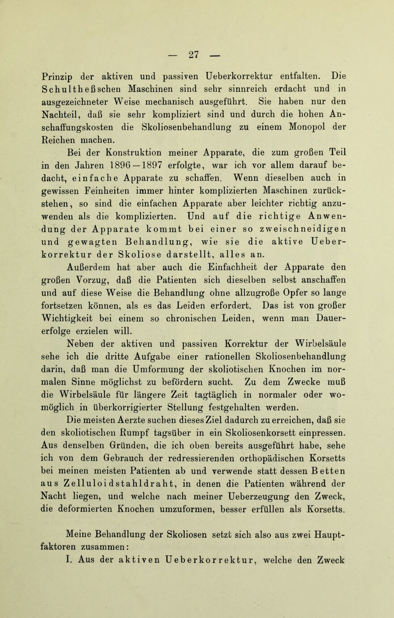 Prinzip der aktiven und passiven Ueberkorrektur entfalten. Die Schultheßsehen Maschinen sind sehr sinnreich erdacht und in ausgezeichneter Weise mechanisch ausgeführt. Sie haben nur den Nachteil, daß sie sehr kompliziert sind und durch die hohen An- schaffungskosten die Skoliosenbehandlung zu einem Monopol der Reichen machen. Bei der Konstruktion meiner Apparate, die zum großen Teil in den Jahren 1896 — 1897 erfolgte, war ich vor allem darauf be- dacht, einfache Apparate zu schaffen. Wenn dieselben auch in gewissen Feinheiten immer hinter komplizierten Maschinen zurück- stehen, so sind die einfachen Apparate aber leichter richtig anzu- wenden als die komplizierten. Und auf die richtige Anwen- dung der Apparate kommt bei einer so zweischneidigen und gewagten Behandlung, wie sie die aktive Ueber- korrektur der Skoliose darstellt, alles an. Außerdem hat aber auch die Einfachheit der Apparate den großen Vorzug, daß die Patienten sich dieselben selbst anschaffen und auf diese Weise die Behandlung ohne allzugroße Opfer so lange fortsetzen können, als es das Leiden erfordert. Das ist von großer Wichtigkeit bei einem so chronischen Leiden, wenn man Dauer- erfolge erzielen will. Neben der aktiven und passiven Korrektur der Wirbelsäule sehe ich die dritte Aufgabe einer rationellen Skoliosenbehandlung darin, daß man die Umformung der skoliotischen Knochen im nor- malen Sinne möglichst zu befördern sucht. Zu dem Zwecke muß die Wirbelsäule für längere Zeit tagtäglich in normaler oder wo- möglich in überkorrigierter Stellung festgehalten werden. Die meisten Aerzte suchen dieses Ziel dadurch zu erreichen, daß sie den skoliotischen Rumpf tagsüber in ein Skoliosenkorsett einpressen. Aus denselben Gründen, die ich oben bereits ausgeführt habe, sehe ich von dem Gebrauch der redressierenden orthopädischen Korsetts bei meinen meisten Patienten ab und verwende statt dessen Betten aus Zelluloidstahldraht, in denen die Patienten während der Nacht liegen, und welche nach meiner Ueberzeugung den Zweck, die deformierten Knochen umzuformen, besser erfüllen als Korsetts. Meine Behandlung der Skoliosen setzt sich also aus zwei Haupt- faktoren zusammen: I. Aus der aktiven Ueberkorrektur, welche den Zweck