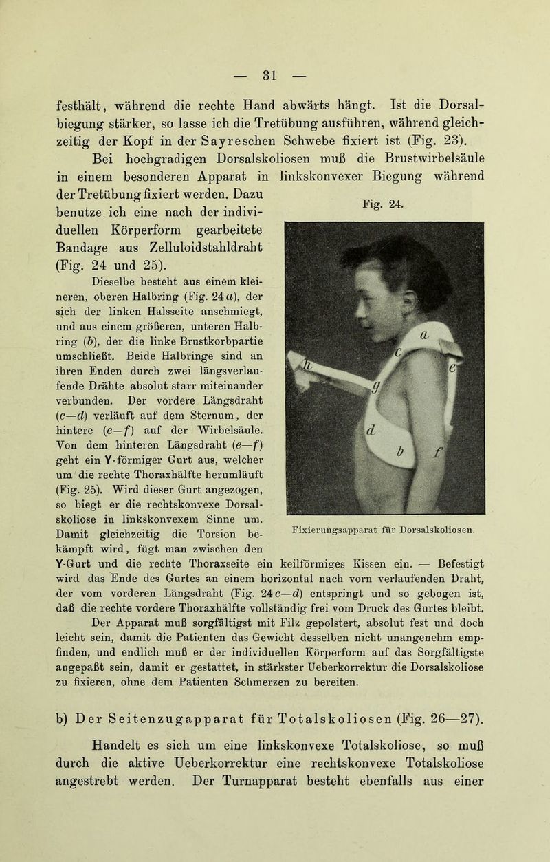 festhält, während die rechte Hand abwärts hängt. Ist die Dorsal- biegung stärker, so lasse ich die Tretübung ausführen, während gleich- zeitig der Kopf in der Say re sehen Schwebe fixiert ist (Fig. 23). Bei hochgradigen Dorsalskoliosen muß die Brustwirbelsäule in einem besonderen Apparat in linkskonvexer Biegung während der Tretübung fixiert werden. Dazu benutze ich eine nach der indivi- duellen Körperform gearbeitete Bandage aus Zelluloidstahldraht (Fig. 24 und 25). Dieselbe besteht aus einem klei- neren, oberen Halbring (Fig. 24 a), der sich der linken Halsseite anschmiegt, und aus einem größeren, unteren Halb- ring (b), der die linke Brustkorbpartie umschließt. Beide Halbringe sind an ihren Enden durch zwei längsverlau- fende Drähte absolut starr miteinander verbunden. Der vordere Längsdraht (c—d) verläuft auf dem Sternum, der hintere {e—f) auf der Wirbelsäule. Von dem hinteren Längsdraht {e—f) geht ein Y-förmiger Gurt aus, welcher um die rechte Thoraxhälfte herumläuft (Fig. 25). Wird dieser Gurt angezogen, so biegt er die rechtskonvexe Dorsal- skoliose in linkskonvexem Sinne um. Damit gleichzeitig die Torsion be- kämpft wird, fügt man zwischen den Y-Gurt und die rechte Thoraxseite ein keilförmiges Kissen ein. — Befestigt wird das Ende des Gurtes an einem horizontal nach vorn verlaufenden Draht, der vom vorderen Längsdraht (Fig. 24 c—d) entspringt und so gebogen ist, daß die rechte vordere Thoraxhälfte vollständig frei vom Druck des Gurtes bleibt. Der Apparat muß sorgfältigst mit Filz gepolstert, absolut fest und doch leicht sein, damit die Patienten das Gewicht desselben nicht unangenehm emp- finden, und endlich muß er der individuellen Körperform auf das Sorgfältigste angepaßt sein, damit er gestattet, in stärkster Ueberkorrektur die Dorsalskoliose zu fixieren, ohne dem Patienten Schmerzen zu bereiten. b) Der Seitenzugapparat für Totalskoliosen (Fig. 26—27). Handelt es sich um eine linkskonvexe Totalskoliose, so muß durch die aktive Ueberkorrektur eine rechtskonvexe Totalskoliose angestrebt werden. Der Turnapparat besteht ebenfalls aus einer Fig. 24. Fixierungsapparat für Dorsalskoliosen.